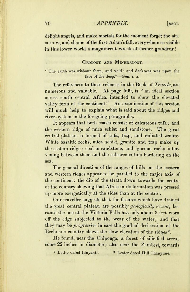 delight angels, and make mortals for the moment forget the sin, sorrow, and shame of the first Adam's fall, everywhere so visible in this lower world a magnificent wreck of former grandeur! Geology and Mineralogy. The earth was without form, and void ; and darkness was upon the face of the deep.—Gen. i. 2. The references to these sciences in the Book of Travels^ are numerous and valuable. At page 569, is  an ideal section across south central Africa, intended to shew the elevated valley form of the continent. An examination of this section will much help to explain what is said about the ridges and river-system in the foregoing paragraphs. It appears that both coasts consist of calcareous tufa; and the western ridge of mica schist and sandstone. The great central plateau is formed of tufa, trap, and radiated zeolite. White basaltic rocks, mica schist, granite and trap make up the eastern ridge; coal in sandstone, and igneous rocks inter- vening between them and the calcareous tufa bordering on the sea. The general direction of the ranges of hills on the eastern and western ridges appear to be parallel to the major axis of the continent: the dip of the strata down towards the centre of the country shewing that Africa in its formation was pressed up more energetically at the sides than at the centre*. Our traveller suggests that the fissures which have drained the great central plateau are possibly geologically recent^ be- cause the one at the Victoria Falls has only about 3 feet worn off the edge subjected to the wear of the water; and that they may he progressive in case the gradual desiccation of the Bechuana country shews the slow elevation of the ridges^. He found, near the Chiponga, a forest of silicified trees, some 22 inches in diameter; also near the Zambesi, towards 1 Letter dated Linyauti. 2 Letter dated Hill Chanyun^.