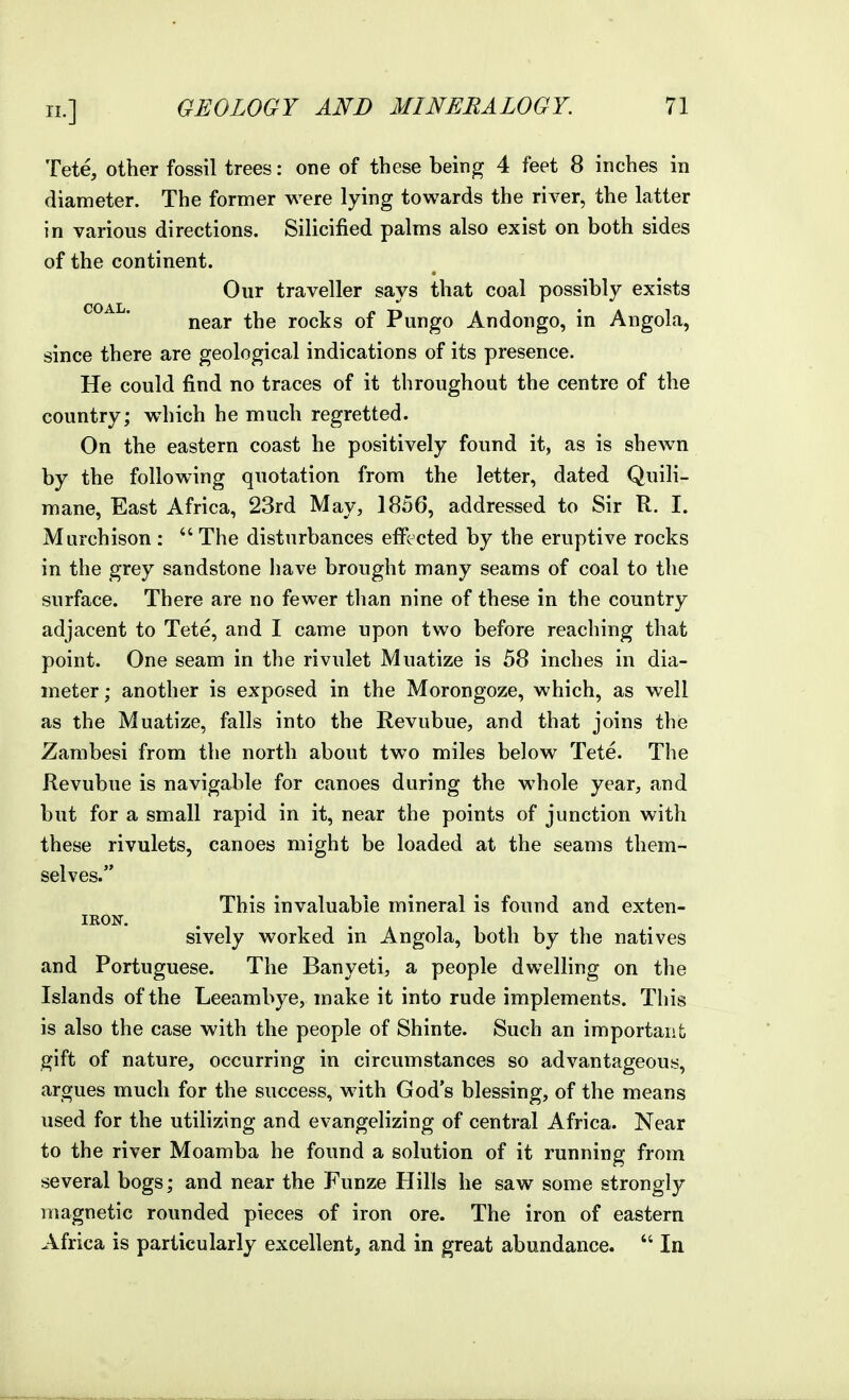 Tete, other fossil trees: one of these being 4 feet 8 inches in diameter. The former were lying towards the river, the latter in various directions. Silicified palms also exist on both sides of the continent. Our traveller says that coal possibly exists near the rocks of Pungo Andongo, in Angola, since there are geological indications of its presence. He could find no traces of it throughout the centre of the country; which he much regretted. On the eastern coast he positively found it, as is shewn by the following quotation from the letter, dated Quili- mane, East Africa, 23rd May, 1856, addressed to Sir R. I. Murchison : The disturbances effected by the eruptive rocks in the grey sandstone have brought many seams of coal to the surface. There are no fewer than nine of these in the country adjacent to Tete, and I came upon two before reaching that point. One seam in the rivulet Muatize is 58 inches in dia- meter; another is exposed in the Morongoze, which, as well as the Muatize, falls into the Revubue, and that joins the Zambesi from the north about two miles below Tete. The Revubue is navigable for canoes during the whole year, and but for a small rapid in it, near the points of junction with these rivulets, canoes might be loaded at the seams them- selves. This invaluable mineral is found and exten- IRON. sively worked in Angola, both by the natives and Portuguese. The Banyeti, a people dwelling on the Islands of the Leeambye, make it into rude implements. This is also the case with the people of Shinte. Such an important gift of nature, occurring in circumstances so advantageous, argues much for the success, with God's blessing, of the means used for the utilizing and evangelizing of central Africa. Near to the river Moamba he found a solution of it running from several bogs; and near the Funze Hills he saw some strongly magnetic rounded pieces of iron ore. The iron of eastern Africa is particularly excellent, and in great abundance. In