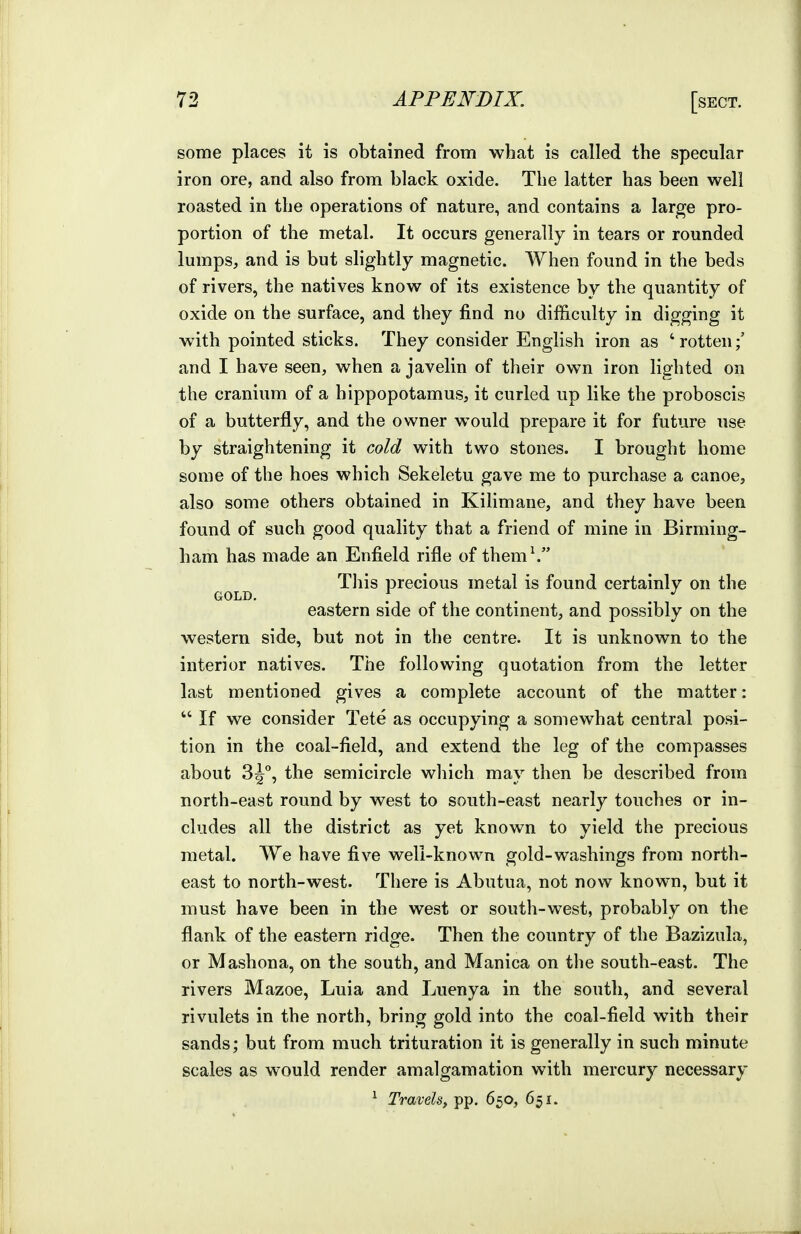 some places it is obtained from what is called the specular iron ore, and also from black oxide. The latter has been well roasted in the operations of nature, and contains a large pro- portion of the metal. It occurs generally in tears or rounded lumps, and is but slightly magnetic. When found in the beds of rivers, the natives know of its existence by the quantity of oxide on the surface, and they find no difficulty in digging it with pointed sticks. They consider English iron as 'rotten;' and I have seen, when a javelin of their own iron lighted on the cranium of a hippopotamus, it curled up like the proboscis of a butterfly, and the owner would prepare it for future use by straightening it cold with two stones. I brought home some of the hoes which Sekeletu gave me to purchase a canoe, also some others obtained in Kilimane, and they have been found of such good quality that a friend of mine in Birming- ham has made an Enfield rifle of them^ This precious metal is found certainly on the GOLD. \ . . eastern side of the continent, and possibly on the western side, but not in the centre. It is unknown to the interior natives. The following quotation from the letter last mentioned gives a complete account of the matter:  If we consider Tete as occupying a somewhat central posi- tion in the coal-field, and extend the leg of the compasses about 3^°, the semicircle wliich may then be described from north-east round by west to south-east nearly touches or in- cludes all the district as yet known to yield the precious metal. We have five well-known gold-washings from north- east to north-west. There is Abutua, not now known, but it must have been in the west or south-west, probably on the flank of the eastern ridge. Then the country of the Bazizula, or Mashona, on the south, and Manica on tlie south-east. The rivers Mazoe, Luia and Luenya in the south, and several rivulets in the north, bring gold into the coal-field with their sands; but from much trituration it is generally in such minute scales as would render amalgamation with mercury necessary ^ Travels, pp. 650, 651.