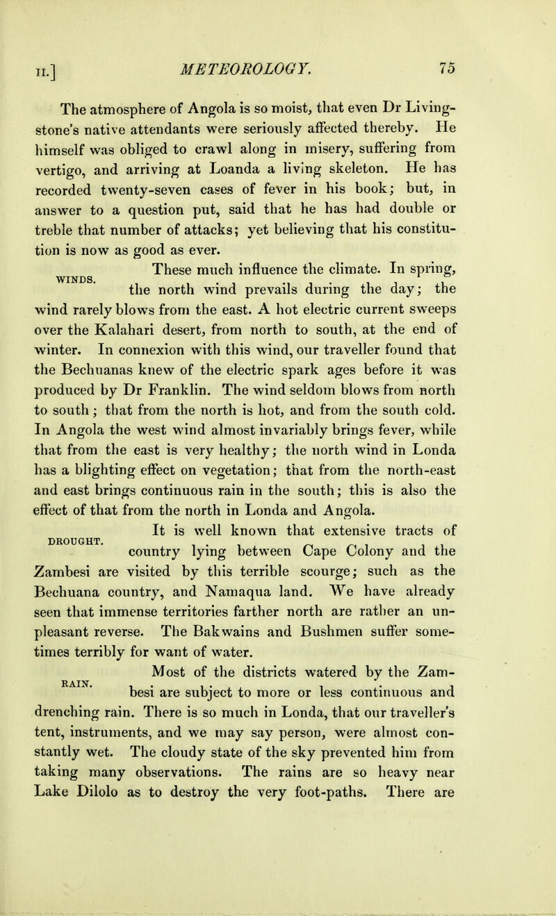 The atmosphere of Angola is so moist, that even Dr Living- stone's native attendants were seriously affected thereby. He himself was obliged to crawl along in misery, suffering from vertigo, and arriving at Loanda a living skeleton. He has recorded twenty-seven cases of fever in his book; but, in answer to a question put, said that he has had double or treble that number of attacks; yet believing that his constitu- tion is now as good as ever. These much influence the climate. In spring, WINDS. , , . 1 , . 1 1 ^1 the north wmd prevails durmg the day; the wind rarely blows from the east. A hot electric current sweeps over the Kalahari desert, from north to south, at the end of winter. In connexion with this wind, our traveller found that the Bechuanas knew of the electric spark ages before it was produced by Dr Franklin. The wind seldom blows from north to south; that from the north is hot, and from the south cold. In Angola the west wind almost invariably brings fever, while that from the east is very healthy; the north wind in Londa has a blighting effect on vegetation; that from the north-east and east brings continuous rain in the south; this is also the effect of that from the north in Londa and Angola. It is well known that extensive tracts of DEOUGHT, country lying between Cape Colony and the Zambesi are visited by this terrible scourge; such as the Bechuana country, and Namaqua land. We have already seen that immense territories farther north are rather an un- pleasant reverse. The Bakwains and Bushmen suffer some- times terribly for want of water. Most of the districts watered by the Zam- besi are subject to more or less continuous and drenching rain. There is so much in Londa, that our traveller s tent, instruments, and we may say person, were almost con- stantly wet. The cloudy state of the sky prevented him from taking many observations. The rains are so heavy near Lake Dilolo as to destroy the very foot-paths. There are