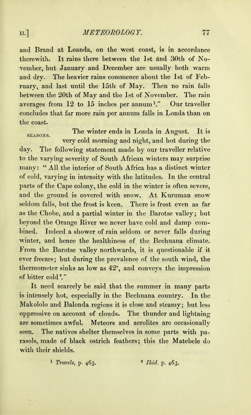 and Brand at Loanda, on the west coast, is in accordance therewith. It rains there between the 1st and 30th of No- vember, but January and December are usually both warm and dry. The heavier rains commence about the 1st of Feb- ruary, and last until the 15th of May. Then no rain falls between the 20th of May and the 1st of November. The rain averages from 12 to 15 inches per annum Our traveller concludes that far more rain per annum falls in Londa than on the coast. The winter ends in Londa in August. It is SEASONS. . .  . very cold morning and night, and hot during the day. The following statement made by our traveller relative to the varying severity of South African winters may surprise many:  All the interior of South Africa has a distinct winter of cold, varying in intensity with the latitudes. In the central parts of the Cape colony, the cold in the winter is often severe, and the ground is covered with snow. At Kuruman snow seldom falls, but the frost is keen. There is frost even as far as the Chobe, and a partial winter in the Barotse valley; but beyond the Orange River we never have cold and damp com- bined. Indeed a shower of rain seldom or never falls during winter, and hence the healthiness of the Bechuana climate. From the Barotse valley northwards, it is questionable if it ever freezes; but during the prevalence of the south wind, the thermometer sinks as low as 42°, and conveys the impression of bitter cold'. It need scarcely be said that the summer in many parts is intensely hot, especially in the Bechuana country. In the Makololo and Balonda regions it is close and steamy; but less oppressive on account of clouds. The thunder and lightning are sometimes awful. Meteors and aerolites are occasionally seen. The natives shelter themselves in some parts with pa- rasols, made of black ostrich feathers; this the Matebele do with their shields. Travels, p. 463. ^ Ihid. p. 463.