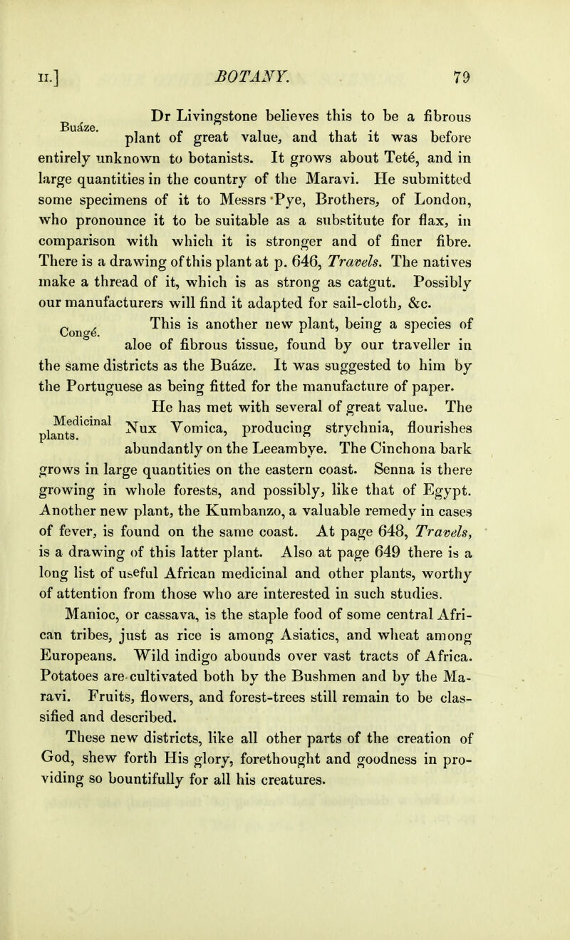 Dr Livingstone believes this to be a fibrous plant of great value, and that it was before entirely unknown to botanists. It grows about Tete, and in large quantities in the country of the Maravi. He submitted some specimens of it to Messrs Pye, Brothers, of London, who pronounce it to be suitable as a substitute for flax, in comparison with which it is stronger and of finer fibre. There is a drawing of this plant at p. 646, Travels. The natives make a thread of it, which is as strong as catgut. Possibly our manufacturers will find it adapted for sail-cloth, &c. ^ This is another new plant, being a species of aloe of fibrous tissue, found by our traveller in the same districts as the Buaze. It was suggested to him by the Portuguese as being fitted for the manufacture of paper. He has met with several of ?reat value. The plants ^^^^^ Nux Vomica, producing strychnia, flourishes abundantly on the Leeambye. The Cinchona bark grows in large quantities on the eastern coast. Senna is there growing in whole forests, and possibly, like that of Egypt. Another new plant, the Kumbanzo, a valuable remedy in cases of fever, is found on the same coast. At page 648, Travels, is a drawing of this latter plant. Also at page 649 there is a long list of useful African medicinal and other plants, worthy of attention from those who are interested in such studies. Manioc, or cassava, is the staple food of some central Afri- can tribes, just as rice is among Asiatics, and wheat among Europeans. Wild indigo abounds over vast tracts of Africa. Potatoes are cultivated both by the Bushmen and by the Ma- ravi. Fruits, flowers, and forest-trees still remain to be clas- sified and described. These new districts, like all other parts of the creation of God, shew forth His glory, forethought and goodness in pro- viding so bountifully for all his creatures.