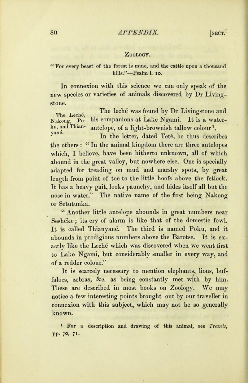 Zoology. For every beast of the forest is mine, and the cattle upon a thousand hills.—Psalm 1. lo. In connexion witli this science we can only speak of the new species or varieties of animals discovered by Dr Living- stone. ^ , , The leche was found by Dr Livinp:stone and The Lech^, Nakong, Po- his companions at Lake Ngami. It is a water- ku, andThian- antelope, of a light-brownish tallow colour^. In the letter, dated Tete, he thus describes the others :  In the animal kingdom there are three antelopes which, I believe, have been hitherto unknown, all of which abound in the great valley, but nowhere else. One is specially adapted for treading on mud and marshy spots, by great length from point of toe to the little hoofs above the fetlock. It has a heavy gait, looks paunchy, and hides itself all but the nose in water. The native name of the first being Nakong or Setutunka.  Another little antelope abounds in great numbers near Sesheke; its cry of alarm is like that of the domestic fowl. It is called Thianyane. The third is named Poku, and it abounds in prodigious numbers above the Barotse. It is ex- actly like the Leche which was discovered when we went first to Lake Ngami, but considerably smaller in every way, and of a redder colour. It is scarcely necessary to mention elephants, lions, buf- faloes, zebras, &c. as being constantly met with by him. These are described in most books on Zoology. We may notice a few interesting points brought out by our traveller in connexion with this subject, which may not be so generally known. 1 For a description and drawing of this animal, see Travels, pp. 70, 71.