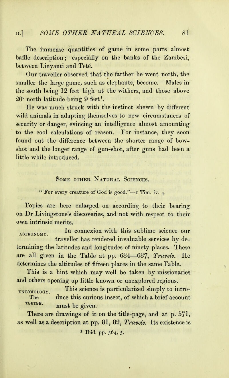 The immense quantities of game in some parts almost baffle description; especially on the banks of the Zambesi, between Linyanti and Tete. Our traveller observed that the farther he v^ent north, the smaller the large game, such as elephants, become. Males in the south being 12 feet high at the withers, and those above 20° north latitude being 9 feet \ He was much struck with the instinct shewn by different wild animals in adapting themselves to new circumstances of security or danger, evincing an intelligence almost amounting to the cool calculations of reason. For instance, they soon found out the difference between the shorter range of bow- shot and the longer range of gun-shot, after guns had been a little while introduced. Some other Natural Sciences. For every creature of God is good.—i Tim. iv. 4, Topics are here enlarged on according to their bearing on Dr Livingstone's discoveries, and not with respect to their own intrinsic merits. ASTBONOMY ^ counexion with this sublime science our traveller has rendered invaluable services by de- termining the latitudes and longitudes of ninety places. These are all given in the Table at pp. 684—687, Travels. He determines the altitudes of fifteen places in the same Table. This is a hint which may well be taken by missionaries and others opening up little known or unexplored regions. ENTOMOLOGY This scionce is particularized simply to intro- The duce this curious insect, of which a brief account TSETSE. . 1 must be given. There are drawings of it on the title-page, and at p. 571? as well as a description at pp. 81, 82, Travels. Its existence is 1 Ibid. pp. 564, 5.