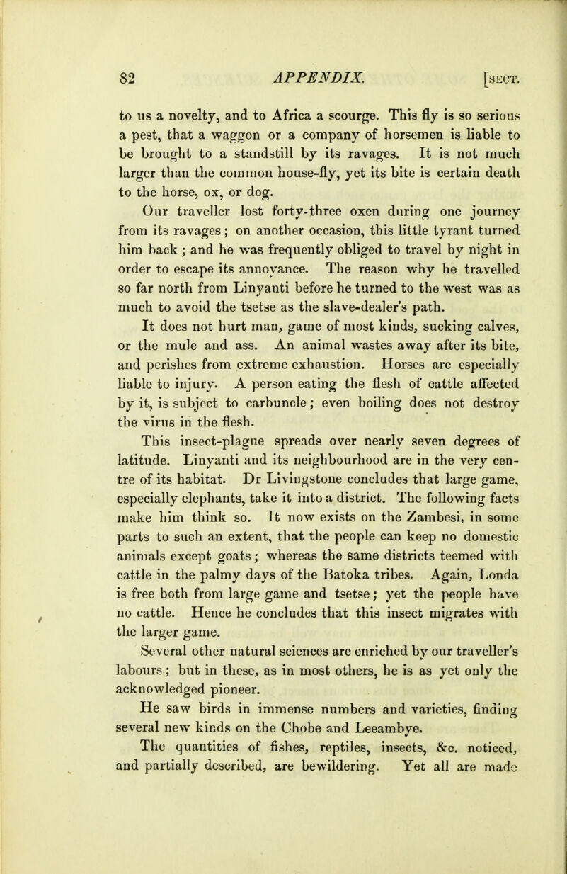 to US a novelty, and to Africa a scourge. This fly is so serious a pest, that a waggon or a company of horsemen is liable to be brought to a standstill by its ravages. It is not much larger than the common house-fly, yet its bite is certain death to the horse, ox, or dog. Our traveller lost forty-three oxen during one journey from its ravages; on another occasion, this little tyrant turned him back ; and he was frequently obliged to travel by night in order to escape its annoyance. The reason why he travelled so far north from Linyanti before he turned to the west was as much to avoid the tsetse as the slave-dealer's path. It does not hurt man, game of most kinds, sucking calves, or the mule and ass. An animal wastes away after its bite, and perishes from extreme exhaustion. Horses are especially liable to injury. A person eating the flesh of cattle afi*ected by it, is subject to carbuncle; even boiling does not destroy the virus in the flesh. This insect-plague spreads over nearly seven degrees of latitude. Linyanti and its neighbourhood are in the very cen- tre of its habitat. Dr Livingstone concludes that large game, especially elephants, take it into a district. The following facts make him think so. It now exists on the Zambesi, in some parts to such an extent, that the people can keep no domestic animals except goats; whereas the same districts teemed with cattle in the palmy days of the Batoka tribes. Again, Londa is free both from large game and tsetse; yet the people have no cattle. Hence he concludes that this insect migrates with the larger game. Several other natural sciences are enriched by our traveller's labours; but in these, as in most others, he is as yet only the acknowledged pioneer. He saw birds in immense numbers and varieties, finding several new kinds on the Chobe and Leeambye. The quantities of fishes, reptiles, insects, &c. noticed, and partially described, are bewildering. Yet all are made