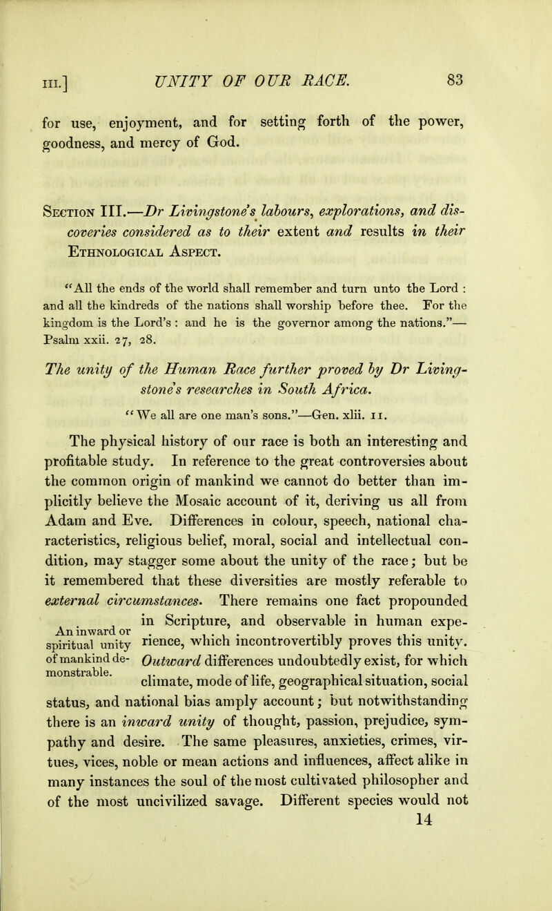 for use, enjoyment, and for setting forth of the power, goodness, and mercy of God. Section III.—Dr Livingstones^ labours^ explorations, and dis- coveries considered as to their extent and results in their Ethnological Aspect. All the ends of the world shall remember and turn unto the Lord : and all the kindreds of the nations shall worship before thee. Eor the kingdom is the Lord's : and he is the governor among the nations.— Psalm xxii. 27, 28. The unity of the Human Race further proved hy Dr Living- stones researches in South Africa. We all are one man's sons.—Gen. xlii. 11. The physical history of our race is both an interesting and profitable study. In reference to the great controversies about the common origin of mankind we cannot do better than im- plicitly believe the Mosaic account of it, deriving us all from Adam and Eve. Differences in colour, speech, national cha- racteristics, religious belief, moral, social and intellectual con- dition, may stagger some about the unity of the race; but be it remembered that these diversities are mostly referable to external circumstances. There remains one fact propounded in Scripture, and observable in human expe- An inward or . 1 • , • ,^^ a ,1 • spiritual unity nence, which mcontrovertibly proves this unity. of mankind de- Outward differences undoubtedly exist, for which monstrable. ^ ^ oA-e i • i • i climate, mode of lite, geographical situation, social status, and national bias amply account; but notwithstanding there is an inward unity of thought, passion, prejudice, sym- pathy and desire. The same pleasures, anxieties, crimes, vir- tues, vices, noble or mean actions and influences, affect alike in many instances the soul of the most cultivated philosopher and of the most uncivilized savage. Different species would not 14