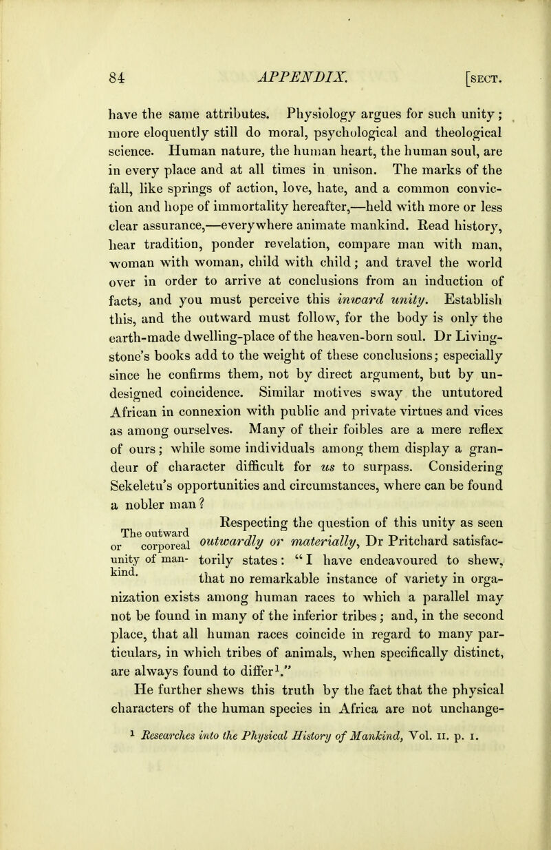 have the same attributes. Physiology argues for such unity ; more eloquently still do moral, psychological and theological science. Human nature, the human heart, the human soul, are in every place and at all times in unison. The marks of the fall, like springs of action, love, hate, and a common convic- tion and hope of immortality hereafter,—held with more or less clear assurance,—everywhere animate mankind. Read history, hear tradition, ponder revelation, compare man with man, woman with woman, child with child; and travel the world over in order to arrive at conclusions from an induction of facts, and you must perceive this inward unity. Establish this, and the outward must follow, for the body is only the earth-made dwelling-place of the heaven-born soul. Dr Living- stone's books add to the weight of these conclusions; especially since he confirms them, not by direct argument, but by un- designed coincidence. Similar motives sway the untutored African in connexion with pubhc and private virtues and vices as among ourselves. Many of their foibles are a mere reflex of ours; while some individuals among them display a gran- deur of character difficult for us to surpass. Considering Sekeletu's opportunities and circumstances, where can be found a nobler man ? ^ ^ Respecting the question of this unity as seen or corporeal outwardly or materially^ Dr Pritchard satisfac- unity of man- torily states:  I have endeavoured to shew, kind ^ ■ that no remarkable instance of variety in orga- nization exists among human races to which a parallel may not be found in many of the inferior tribes; and, in the second place, that all human races coincide in regard to many par- ticulars, in which tribes of animals, when specifically distinct, are always found to differ^. He further shews this truth by the fact that the physical characters of the human species in Africa are not unchange-