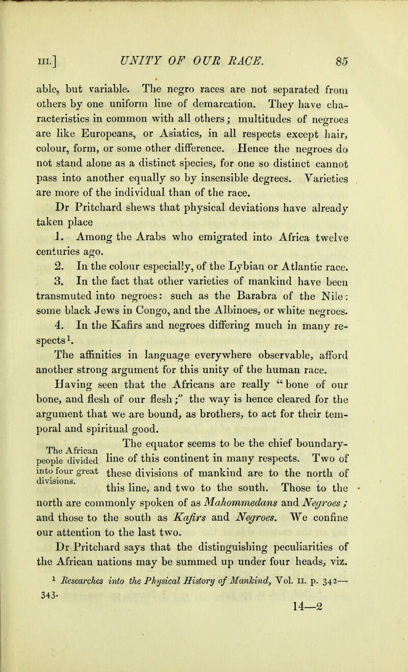 able, but variable. The negro races are not separated from others by one uniform line of demarcation. They have cha- racteristics in common wath all others : multitudes of nefrroes are like Europeans, or Asiatics, in all respects except liair, colour, form, or some other difference. Hence the negroes do not stand alone as a distinct species, for one so distinct cannot pass into another equally so by insensible degrees. Varieties are more of the individual than of the race. Dr Pritchard shews that physical deviations have already taken place 1. Among the Arabs who emigrated into Africa twelve centuries ago. 2. In the colour especially, of the Lybian or Atlantic race. 3. In the fact that other varieties of mankind have been transmuted into negroes: such as the Barabra of the Nile: some black Jews in Congo, and the Albinoes, or white negroes. 4. In the Kafirs and negroes differing much in many re- spects^. The affinities in language everywhere observable, afford another strong argument for this unity of the human race. Having seen that the Africans are really  bone of our bone, and flesh of our fleshthe way is hence cleared for the argument that we are bound, as brothers, to act for their tem- poral and spiritual good. . The equator seems to be the chief boundary- people divided lii^^ of this continent in many respects. Two of into four great these divisions of mankind are to the north of this line, and two to the south. Those to the north are commonly spoken of a.s Mahommedans and JVecjfroes ; and those to the south as Kafirs and Negroes. We confine our attention to the last two. Dr Pritchard says that the distinguishing peculiarities of the African nations may be summed up under four heads, viz. 1 Researches into the Physical History of Mankind, Vol. ii. p. 342—■ 343. 14—2