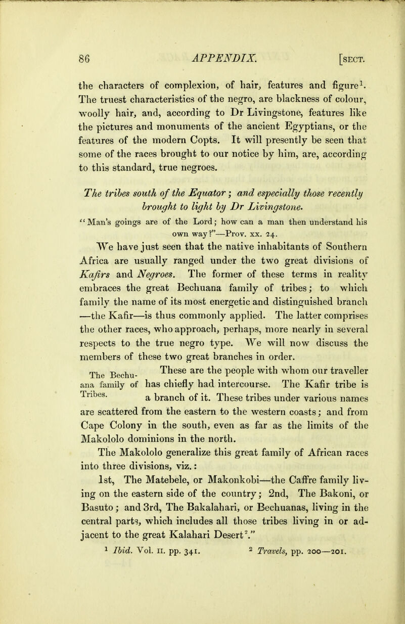 the characters of complexion, of hair^ features and figure^. The truest characteristics of the negro, are blackness of colour, woolly hair, and, according to Dr Livingstone, features like the pictures and monuments of the ancient Egyptians, or the features of the modern Copts. It will presently be seen that some of the races brought to our notice by him, are, according to this standard, true negroes. The tribes south of the Equator; and especially those recently brought to light by Dr Livingstone. Man's goings are of the Lord; how can a man then understand his own way?—Pro v. xx. '24. We have just seen that the native inhabitants of Southern Africa are usually ranged under the two great divisions of Kafirs and Negroes. The former of these terms in reality embraces the great Bechuana family of tribes; to which family the name of its most energetic and distinguished branch —the Kafir—is thus commonly applied. The latter comprises the other races, who approach, perhaps, more nearly in several respects to the true negro type. We will now discuss the members of these two great branches in order. The Bechu- These are the people with whom our traveller ana family of has chiefly had intercourse. The Kafir tribe is Tribes. ^ branch of it. These tribes under various names are scattered from the eastern to the western coasts; and from Cape Colony in the south, even as far as the limits of the Makololo dominions in the north. The Makololo generalize this great family of African races into three divisions, viz.: 1st, The Matebele, or Makonkobi—the Cafi^re family liv- ing on the eastern side of the country; 2nd, The Bakoni, or Basuto; and 3rd, The Bakalahari, or Bechuanas, living in the central parts, which includes all those tribes living in or ad- jacent to the great Kalahari Desert^. 1 Ibid. Vol. II, pp. 341. 2 Travels, pp. 200—201.