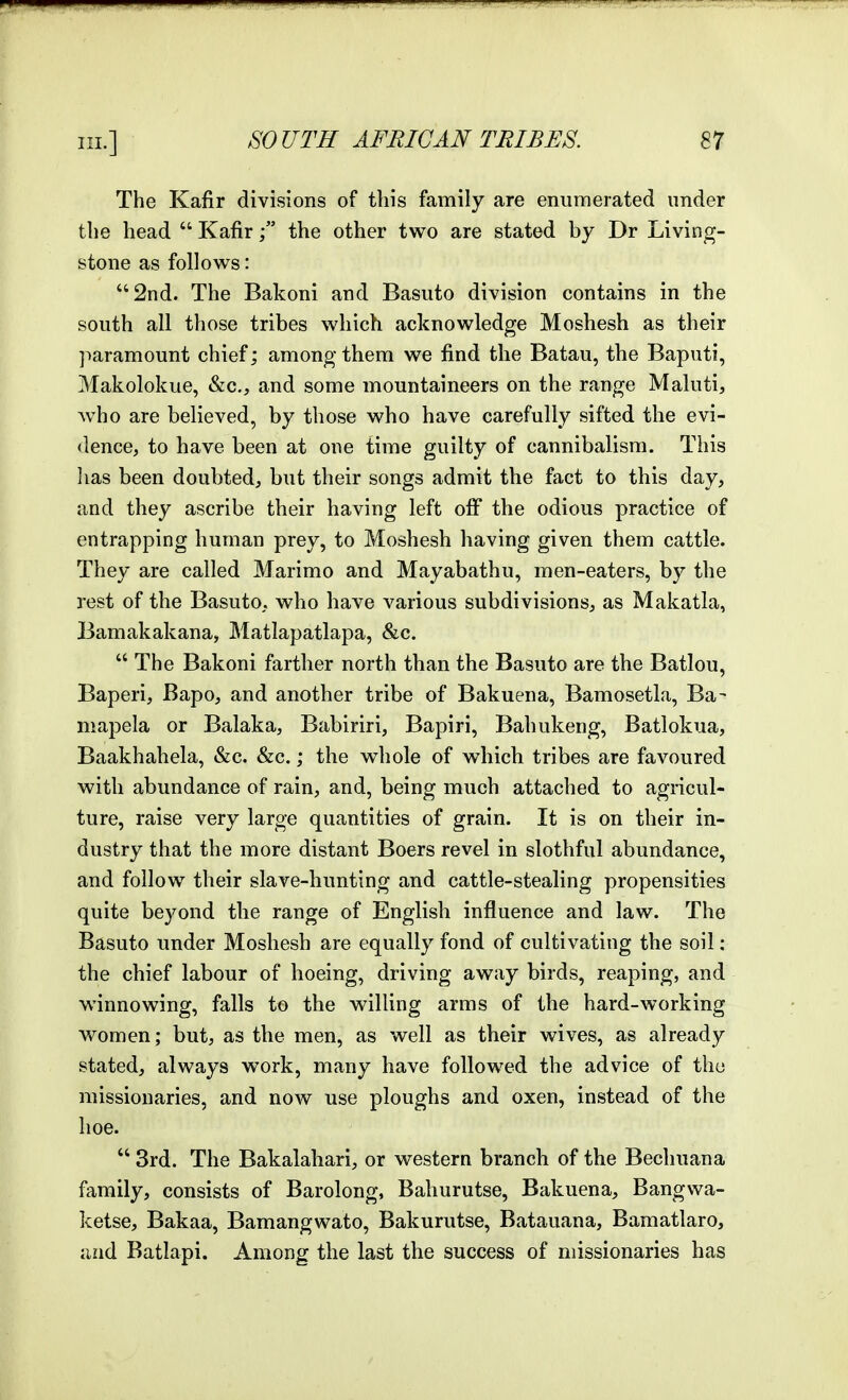 The Kafir divisions of this family are enumerated under the head  Kafir  the other two are stated by Dr Living- stone as follows: 2nd. The Bakoni and Basuto division contains in the south all those tribes which acknowledge Moshesh as their jmramount chief; among them we find the Batau, the Baputi, Makolokue, &c., and some mountaineers on the range Maluti, who are believed, by those who have carefully sifted the evi- dence, to have been at one time guilty of cannibalism. This lias been doubted, but their songs admit the fact to this day, and they ascribe their having left off the odious practice of entrapping human prey, to Moshesh having given them cattle. They are called Marimo and Mayabathu, men-eaters, by the rest of the Basuto, who have various subdivisions, as Makatla, Bamakakana, Matlapatlapa, &c.  The Bakoni farther north than the Basuto are the Batlou, Baperi, Bapo, and another tribe of Bakuena, Bamosetla, Ba- mapela or Balaka, Babiriri, Bapiri, Bahukeng, Batlokua, Baakhahela, &c. &c.; the whole of which tribes are favoured with abundance of rain, and, being much attached to agricul- ture, raise very large quantities of grain. It is on their in- dustry that the more distant Boers revel in slothful abundance, and follow^ their slave-hunting and cattle-stealing propensities quite beyond the range of English influence and law. The Basuto under Moshesh are equally fond of cultivating the soil: the chief labour of hoeing, driving away birds, reaping, and winnowing, falls to the willing arms of the hard-working women; but, as the men, as well as their wives, as already stated, always work, many have followed the advice of the missionaries, and now use ploughs and oxen, instead of the hoe.  3rd. The Bakalahari, or western branch of the Becliuana family, consists of Barolong, Bahurutse, Bakuena, Bangwa- ketse, Bakaa, Bamangwato, Bakurutse, Batauana, Bamatlaro, and Batlapi. Among the last the success of missionaries has