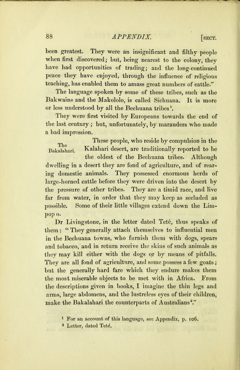 been greatest. They were an insignificant and filthy people when first discovered; but, being nearest to the colony, they have had opportunities of trading; and the long-continued peace they have enjoyed, through the influence of religious teaching, has enabled them to amass great numbers of cattle. The language spoken by some of these tribes, such as the Bak wains and the Makololo, is called Sichuana. It is more or less understood by all the Bechuana tribes \ They were first visited by Europeans towards the end of the last century ; but, unfortunately, by marauders who made a bad impression. These people, who reside by compulsion in the Bakalahari. Kalahari desert, are traditionally reported to be the oldest of the Bechuana tribes. Although dwelling in a desert they are fond of agriculture, and of rear- ing domestic animals. They possessed enormous herds of large-horned cattle before they were driven into the desert by the pressure of other tribes. They are a timid race, and live far from water, in order that they may keep as secluded as possible. Some of their little villages extend down the Lim- pop o. Dr Livingstone, in the letter dated Tete, thus speaks of them :  They generally attach themselves to influential men in the Bechuana towns, who furnish them with dogs, spears and tobacco, and in return receive the skins of such animals as they may kill either with the dogs or by means of pitfalls. They are all fond of agriculture, and some possess a few goats; but the generally hard fare which they endure makes them the most miserable objects to be met with in Africa. From the descriptions given in books, I imagine the thin legs and arms, large abdomens, and the lustreless eyes of their children, make the Bakalahari the counterparts of Australians V For an account of this language, see Appendix, p. io6. ^ Letter, dated Tet^.