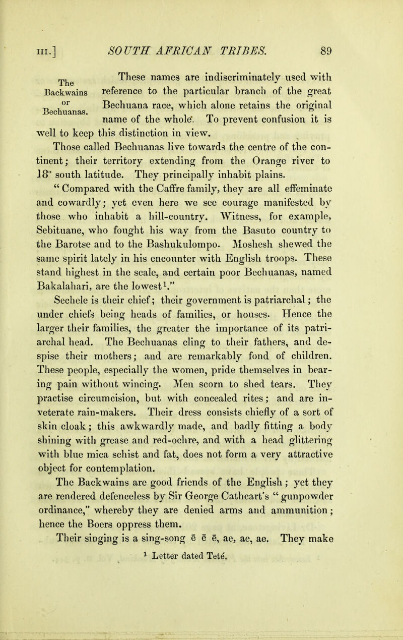 ^j^^ These names are indiscriminately used with Backwains reference to the particular branch of the great _ Bechuana race, which alone retains the original iiechuanas. i t m „ . . . name of the whole'. To prevent confusion it is well to keep this distinction in view. Those called Bechuanas live towards the centre of the con- tinent; their territory extending from the Orange river to 18 south latitude. They principally inhabit plains.  Compared with the Caffre family, they are all effeminate and cowardly; yet even here we see courage manifested by those who inhabit a hill-country. Witness, for example, Sebituane, who fought his way from the Basuto country to the Barotse and to the Bashukulompo. Mosliesh shewed the same spirit lately in his encounter with English troops. These stand highest in the scale, and certain poor Bechuanas, named Bakalahari, are the lowest^. Sechele is their chief; their government is patriarchal; the under chiefs being heads of families, or houses. Hence the larger their families, the greater the importance of its patri- archal head. The Bechuanas cling to their fathers, and de- spise their mothers; and are remarkably fond of children. These people, especially the women, pride themselves in bear- ing pain without wincing. Men scorn to shed tears. They practise circumcision, but with concealed rites; and are in- veterate rain-makers. Their dress consists chiefly of a sort of skin cloak; this awkwardly made, and badly fitting a body shining with grease and red-ochre, and with a head glittering with blue mica schist and fat, does not form a very attractive object for contemplation. The Backwains are good friends of the English; yet they are rendered defenceless by Sir George Cathcart's  gunpowder ordinance, whereby they are denied arms and ammunition; hence the Boers oppress them. Their singing is a sing-song e e e, ae, ae, ae. They make