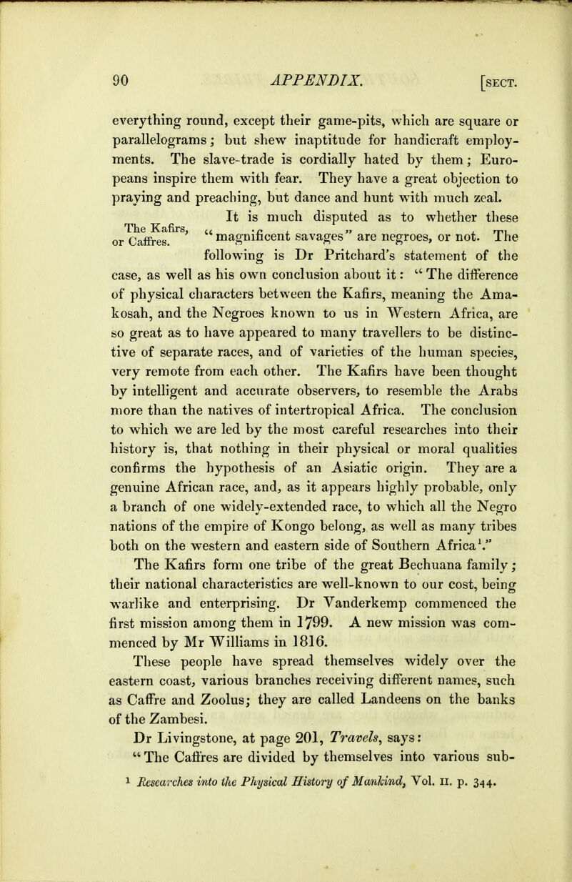 everything round, except their game-pits, which are square or parallelograms; but shew inaptitude for handicraft employ- ments. The slave-trade is cordially hated by them; Euro- peans inspire them with fear. They have a great objection to praying and preaching, but dance and hunt with much zeal. It is much disputed as to whether these The Kafirs or Caffres. ' magnificent savages are negroes, or not. The following is Dr Pritchard's statement of the case, as well as his own conclusion about it: The difference of physical characters between the Kafirs, meaning the Ama- kosah, and the Negroes known to us in Western Africa, are so great as to have appeared to many travellers to be distinc- tive of separate races, and of varieties of the human species, very remote from each other. The Kafirs have been thought by intelligent and accurate observers, to resemble the Arabs more than the natives of intertropical Africa. The conclusion to which we are led by the most careful researches into their history is, that nothing in their physical or moral qualities confirms the hypothesis of an Asiatic origin. They are a genuine African race, and, as it appears highly probable, only a branch of one widely-extended race, to which all the Negro nations of the empire of Kongo belong, as well as many tribes both on the western and eastern side of Southern Africa \ The Kafirs form one tribe of the great Bechuana family; their national characteristics are well-known to our cost, beinof warlike and enterprising. Dr Vanderkemp commenced the first mission among them in 1799. A new mission was com- menced by Mr WilHams in 1816. These people have spread themselves widely over the eastern coast, various branches receiving different names, such as CafFre and Zoolus; they are called Landeens on the banks of the Zambesi. Dr Livingstone, at page 201, Travels, says:  The Cafires are divided by themselves into various sub-