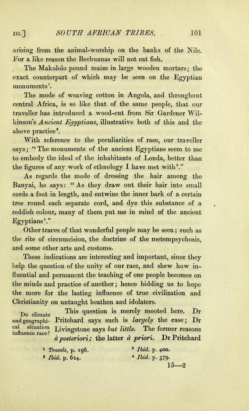 arising from the animal-worship on the banks of the Nile. For a like reason the Bechuanas will not eat fish. The Makololo pound maize in large wooden mortars; the exact counterpart of which may be seen on the Egyptian monuments'. The mode of weaving cotton in Angola, and throughout central Africa, is so like that of the same people, that our traveller has introduced a wood-cut from Sir Gardener Wil- kinson's Ancient Egyptians^ illustrative both of this and the above practiced With reference to the peculiarities of race, our traveller says;  The monuments of the ancient Egyptians seem to me to embody the ideal of the inhabitants of Londa, better than the figures of any work of ethnology I have met with^. As regards the mode of dressing the hair among the Banyai, he says:  As they draw out their hair into small cords a foot in length, and entwine the inner bark of a certain tree round each separate cord, and dye this substance of a reddish colour, many of them put me in mind of the ancient Egyptians \ Other traces of that wonderful people may be seen; such as the rite of circumcision, the doctrine of the metempsychosis, and some other arts and customs. These indications are interesting and important, since they lielp the question of the unity of our race, and shew how in- fluential and permanent the teaching of one people becomes on the minds and practice of another; hence bidding us to hope the more for the lasting influence of true civilization and Christianity on untaught heathen and idolaters. ^ This question is merely mooted here. Dr Do climate ^ ^ , *' andgeographi- Pritchard says such is largely the case; Dr cal situation Liyinorstone says hut little. The former reasons inliuence race? ° '' v • • t-w -r. • i i dposteriori; the latter a prion, Drrritchard 1 Travels, p. 196. ^ Ibid. p. 400. 3 Ibid. p. 624. ■* Ibid. p. 379. 15—2