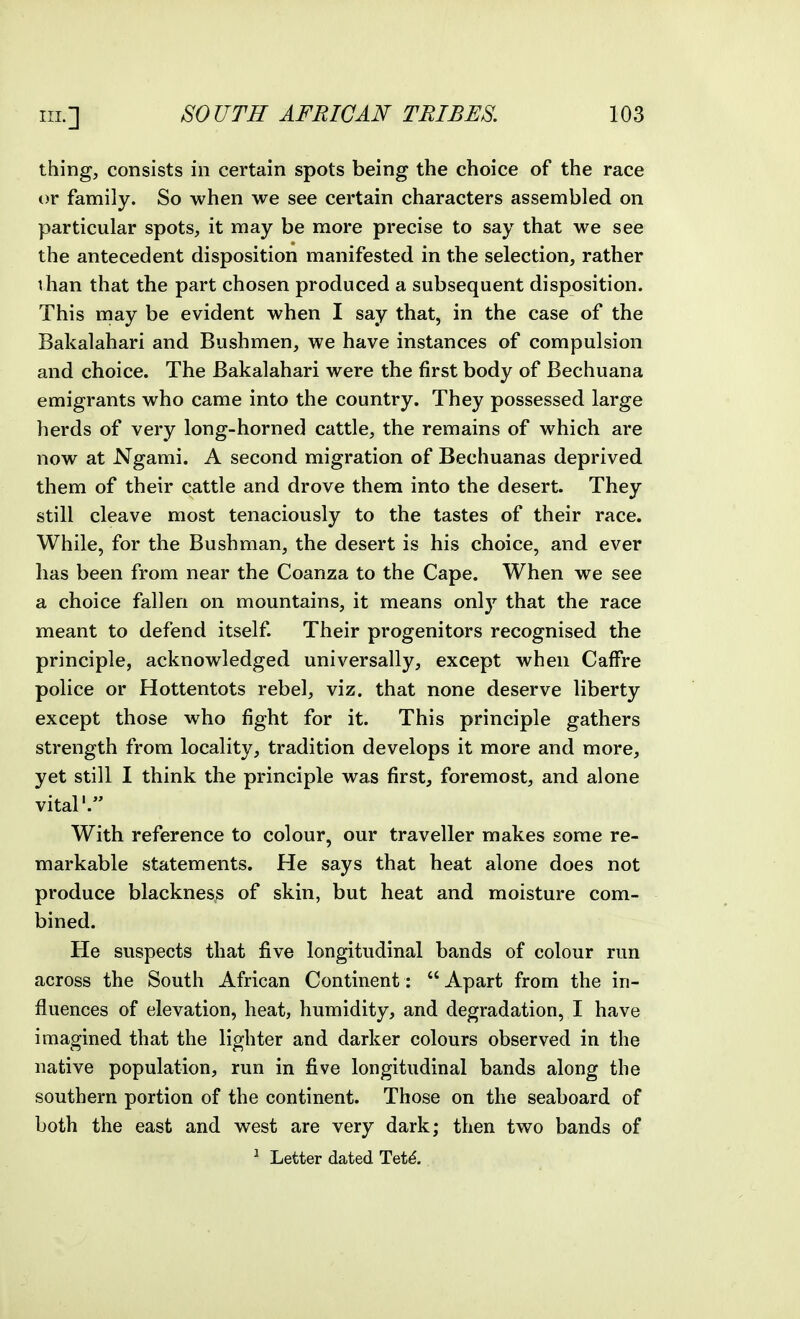 thing, consists in certain spots being the choice of the race or family. So when we see certain characters assembled on particular spots, it may be more precise to say that we see the antecedent disposition manifested in the selection, rather than that the part chosen produced a subsequent disposition. This may be evident when I say that, in the case of the Bakalahari and Bushmen, we have instances of compulsion and choice. The Bakalahari were the first body of Bechuana emigrants who came into the country. They possessed large herds of very long-horned cattle, the remains of which are now at Ngami. A second migration of Bechuanas deprived them of their cattle and drove them into the desert. They still cleave most tenaciously to the tastes of their race. While, for the Bushman, the desert is his choice, and ever has been from near the Coanza to the Cape. When we see a choice fallen on mountains, it means only that the race meant to defend itself. Their progenitors recognised the principle, acknowledged universally, except when Caffre police or Hottentots rebel, viz. that none deserve liberty except those who fight for it. This principle gathers strength from locality, tradition develops it more and more, yet still I think the principle was first, foremost, and alone vital'. With reference to colour, our traveller makes some re- markable statements. He says that heat alone does not produce blackness of skin, but heat and moisture com- bined. He suspects that five longitudinal bands of colour run across the South African Continent:  Apart from the in- fluences of elevation, heat, humidity, and degradation, I have imagined that the lighter and darker colours observed in the native population, run in five longitudinal bands along the southern portion of the continent. Those on the seaboard of both the east and west are very dark; then two bands of ^ Letter dated Tet^.