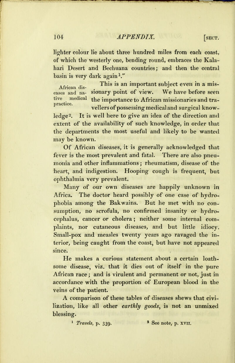 lighter colour lie about three hundred miles from each coast, of which the westerly one, bending round, embraces the Kala - hari Desert and Bechuana countries; and then the central basin is very dark again . „. This is an important subiect even in a mis- Airican dis- , . ^ . eases and na- sionary point of view. We have before seen tive medical importance to African missionaries and tra- vellers of possessing medical and surgical know- ledge 2. It is well here to give an idea of the direction and extent of the availability of such knowledge, in order that the departments the most useful and likely to be wanted may be known. Of African diseases, it is generally acknowledged that fever is the most prevalent and fatal. There are also pneu- monia and other inflammations; rheumatism, disease of the heart, and indigestion. Hooping cough is frequent, but ophthalmia very prevalent. Many of our own diseases are happily unknown in Africa. The doctor heard possibly of one case of hydro- phobia among the Bakwains. But he met with no con- sumption, no scrofula, no confirmed insanity or hydro- cephalus, cancer or cholera; neither some internal com- plaints, nor cutaneous diseases, and but little idiocy. Small-pox and measles twenty years ago ravaged the in- terior, being caught from the coast, but have not appeared since. He makes a curious statement about a certain loath- some disease, viz. that it dies out of itself in the pure African race; and is virulent and permanent or not, just in accordance with the proportion of European blood in the veins of the patient. A comparison of these tables of diseases shews that civi- lization, like all other earthly goods, is not an unmixed blessing. ^ Travels, p. 339. * See note, p. xvii.