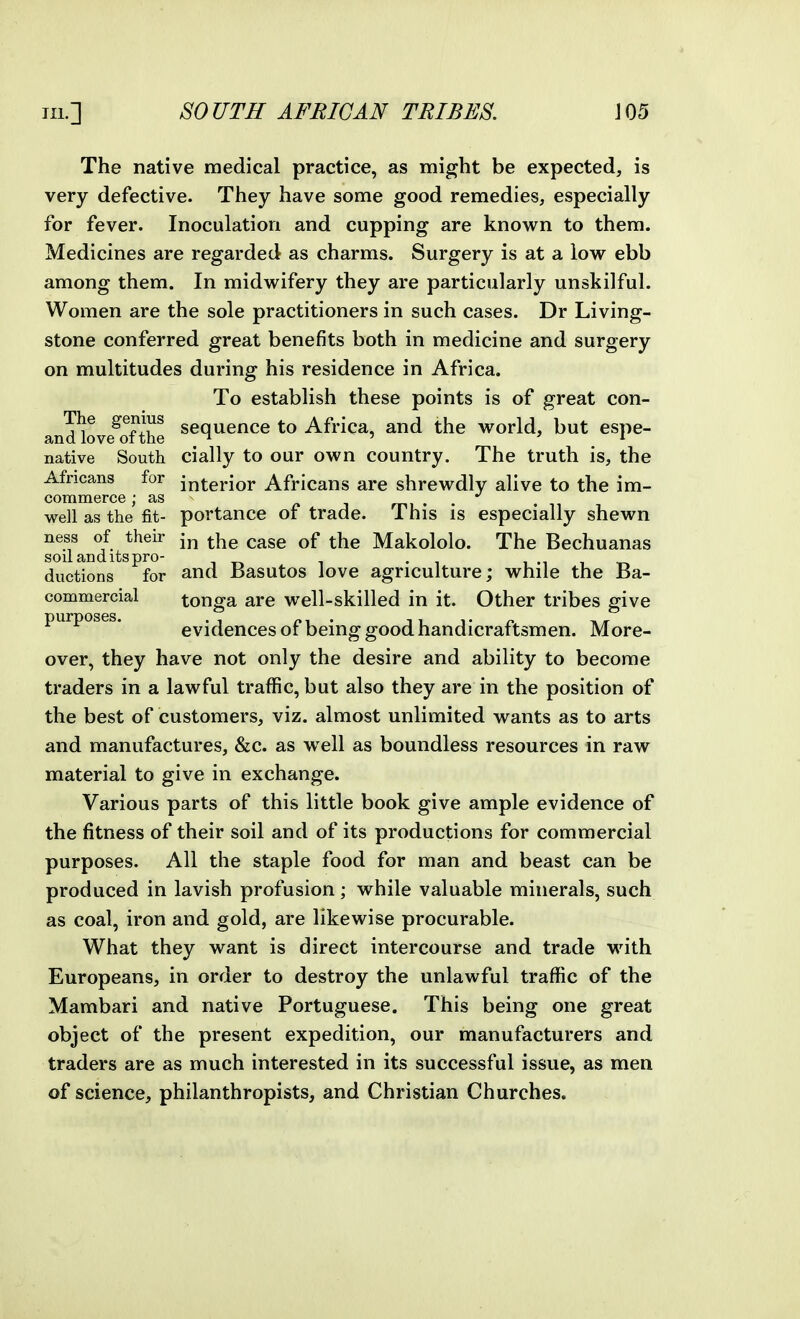 The native medical practice, as might be expected, is very defective. They have some good remedies, especially for fever. Inoculation and cupping are known to them. Medicines are regarded as charms. Surgery is at a low ebb among them. In midw^ifery they are particularly unskilful. Women are the sole practitioners in such cases. Dr Living- stone conferred great benefits both in medicine and surgery on multitudes during his residence in Africa. To establish these points is of great con- The genius ggq^gnce to Africa, and the world, but espe- and love oi the ^ ^ ' ' native South cially to our own country. The truth is, the Africans for j^tej-ior Africans are shrewdly alive to the im- commeree; as mi • • well as the fit- portance of trade. This is especially shewn ness of then- ^ase of the Makololo. The Bechuanas soil and its pro- . i .i i t-. ductions for and Basutos love agriculture; while the Ba- commercial tonga are well-skilled in it. Other tribes give purposes. evidences of being good handicraftsmen. More- over, they have not only the desire and ability to become traders in a lawful traffic, but also they are in the position of the best of customers, viz. almost unlimited wants as to arts and manufactures, &c. as w^ell as boundless resources in raw material to give in exchange. Various parts of this little book give ample evidence of the fitness of their soil and of its productions for commercial purposes. All the staple food for man and beast can be produced in lavish profusion; while valuable minerals, such as coal, iron and gold, are likewise procurable. What they want is direct intercourse and trade with Europeans, in order to destroy the unlawful traffic of the Mambari and native Portuguese. This being one great object of the present expedition, our manufacturers and traders are as much interested in its successful issue, as men of science, philanthropists, and Christian Churches.