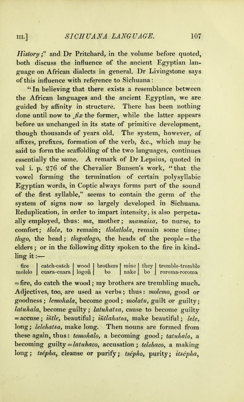 History; and Dr Pritchard, in the volume before quoted, both discuss the influence of the ancient Egyptian lan- guage on African dialects in general. Dr Livingstone says of this influence with reference to Sichuana:  In believing that there exists a resemblance between the African languages and the ancient Egyptian, we are guided by aflinity in structun;. There has been nothing done until now to ^fix the former, while the latter appears before us unchanged in its state of primitive development, though thousands of years old. The system, however, of affixes, prefixes, formation of the verb, &c., which may be said to form the scaffolding of the two languages, continues essentially the same. A remark of Dr Lepsius, quoted in vol i. p. 276 of the Chevalier Bunsen's work, that the vowel forming the termination of certain polysyllabic Egyptian words, in Coptic always forms part of the sound of the first syllable, seems to contain the germ of the system of signs now so largely developed in Sichuana. Reduplication, in order to impart intensity, is also perpetu- ally employed, thus: mother; mamaisa, to nurse, to comfort; tlola, to remain; tlolatlola, remain some time; tlogo, the head; tlogotlogo, the heads of the people = the elders; or in the following ditty spoken to the fire in kind- ling it:— fire 1 catch-catch wood ! brothers mine theyl tremble-tremble molelo 1 cuara-cuara | logon 1 bo nake bo 1 roroma-roroma = fire, do catch the wood; my brothers are trembling much. Adjectives, too, are used as verbs; thus: molemo^ good or goodness; lemohala^ become good; molatu, guilt or guilty; latuhala^ become guilty; latuhatsa, cause to become guilty = accuse; intle, beautiful; intlahatsa^ make beautiful; lele, long; lelehatsa, make long. Then nouns are formed from these again, thus: temohalo, a becoming good; tatuhalo, a becoming guilty = latuhaco^ accusation; telehaco^ a making long; tsepha, cleanse or purify; tsephoj purity; itsepha^