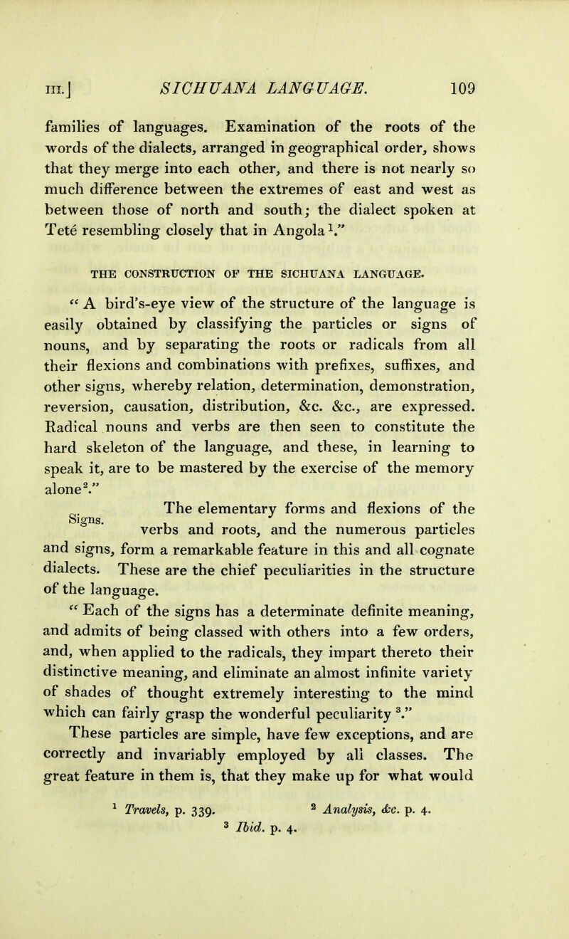 families of languages. Examination of the roots of the words of the dialects, arranged in geographical order, shows that they merge into each other, and there is not nearly so much difference between the extremes of east and west as between those of north and south; the dialect spoken at Tete resembling closely that in Angola THE CONSTRUCTION OF THE SICHUANA LANGUAGE.  A bird's-eye view of the structure of the language is easily obtained by classifying the particles or signs of nouns, and by separating the roots or radicals from all their flexions and combinations with prefixes, suffixes, and other signs, whereby relation, determination, demonstration, reversion, causation, distribution, &c. &c., are expressed. Radical nouns and verbs are then seen to constitute the hard skeleton of the language, and these, in learning to speak it, are to be mastered by the exercise of the memory alone^ The elementary forms and flexions of the Signs. , , , , . , verbs and roots, and the numerous particles and signs, form a remarkable feature in this and all cognate dialects. These are the chief peculiarities in the structure of the language.  Each of the signs has a determinate definite meaning, and admits of being classed with others into a few orders, and, when applied to the radicals, they impart thereto their distinctive meaning, and eliminate an almost infinite variety of shades of thought extremely interesting to the mind which can fairly grasp the wonderful peculiarity ^ These particles are simple, have few exceptions, and are correctly and invariably employed by all classes. The great feature in them is, that they make up for what would ^ Travels, p. 339. ^ Analysis, <Scc. p. 4.