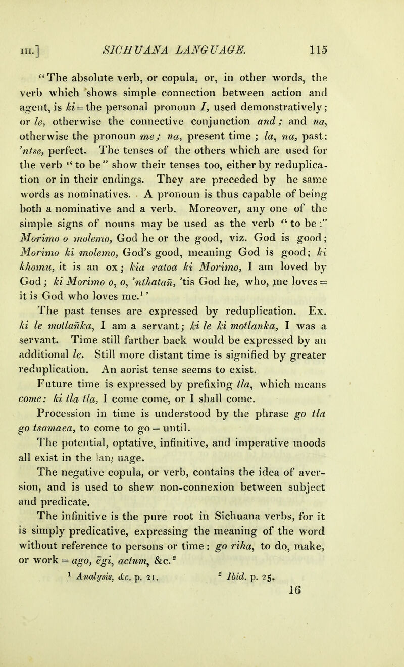 '^'The absolute verb, or copula, or, in other words, the verb which shows simple connection between action and agent, is H = the personal pronoun /, used demonstratively; or/(?, otherwise the connective conjunction and; and na^ otherwise the pronoun me; na, present time ; Za, na^ past: 'ntse, perfect. The tenses of the others which are used for tlie verb ''to be show their tenses too, either by reduplica- tion or in their endings. They are preceded by he same words as nominatives. A pronoun is thus capable of being both a nominative and a verb. Moreover, any one of the simple signs of nouns may be used as the verb to be : Morimo o molemo, God he or the good, viz. God is good; Morimo ki molemo, God's good, meaning God is good; kl kJiomu, it is an ox; kia ratoa ki Morimo, I am loved by God; ki Morimo o, o, 'nthatan, 'tis God he, who, me loves = it is God who loves me.'' The past tenses are expressed by reduplication. Ex. ki le motlanka^ I am a servant; ki le ki motlanka, I was a servant. Time still farther back would be expressed by an additional le. Still more distant time is signified by greater reduplication. An aorist tense seems to exist. Future time is expressed by prefixing //a, which means come: ki ila tla, I come come, or I shall come. Procession in time is understood by the phrase go ila go isamaea, to come to go = until. The potential, optative, infinitive, and imperative moods all exist in the lan^ uage. The negative copula, or verb, contains the idea of aver- sion, and is used to shew non-connexion between subject and predicate. The infinitive is the pure root in Sichuana verbs, for it is simply predicative, expressing the meaning of the word without reference to persons or time : go riha, to do, make, or work = ago, egi^ aclum^ &c. ^ ^ Analysis, dc. p. 21. ^ Jhid. p. 25, 16