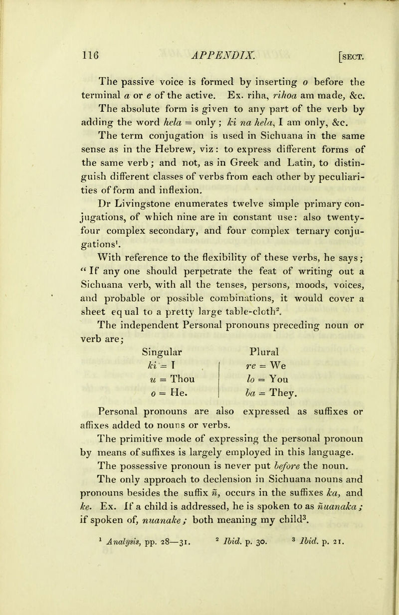 The passive voice is formed by inserting o before the terminal a or e of the active. Ex. riha, rihoa am made, &c. The absolute form is given to any part of the verb by adding the word hela — only; ki na hela^ I am only, &c. The term conjugation is used in Sichuana in the same sense as in the Hebrew, viz: to express different forms of the same verb; and not, as in Greek and Latin, to distin- guish different classes of verbs from each other by peculiari- ties of form and inflexion, Dr Livingstone enumerates twelve simple primary con- jugations, of which nine are in constant use: also twenty- four complex secondary, and four complex ternary conju- gations'. With reference to the flexibility of these verbs, he says;  If any one should perpetrate the feat of writing out a Sichuana verb, with all the tenses, persons, moods, voices, and probable or possible combinations, it would cover a sheet equal to a pretty large table-cloth^ The independent Personal pronouns preceding noun or verb are; Singular Plural ki — \ re = We u = Thou lo = You 0 = He. ha — They. Personal pronouns are also expressed as suffixes or affixes added to nouns or verbs. The primitive mode of expressing the personal pronoun by means of suffixes is largely employed in this language. The possessive pronoun is never put lefore the noun. The only approach to declension in Sichuana nouns and pronouns besides the suffix n, occurs in the suffixes ka, and ke> Ex. If a child is addressed, he is spoken to as nuanaka ; if spoken of, nuanake ; both meaning my child^.