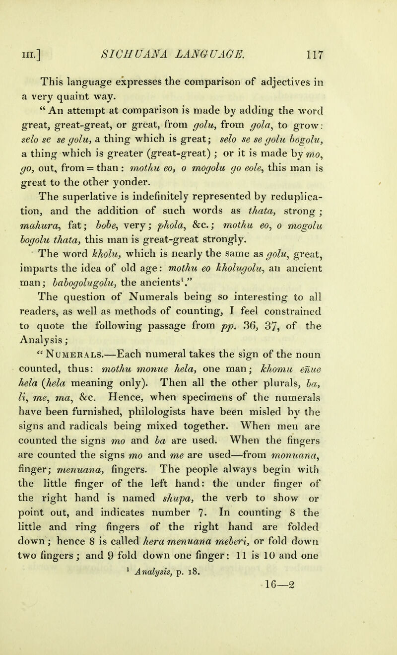 This language expresses the comparison of adjectives in a very quaint way. An attempt at comparison is made by adding the word great, great-great, or great, from golu, from gola^ to grow: selo se se golu, a thing which is great; selo se se golu hogolu, a thing which is greater (great-great) ; or it is made by mo., go, out, from = than : mothu eo, o mOgolu go eole^ this man is great to the other yonder. The superlative is indefinitely represented by reduplica- tion, and the addition of such words as thata, strong; mahura.) fat; bohe^ very; phola, &c.; mothu ^o, o mogolu hogolu thata, this man is great-great strongly. The word kholu, which is nearly the same as golu.^ great, imparts the idea of old age: mothu eo hholugolu^ an ancient man; hahogolugolu, the ancients^ The question of Numerals being so interesting to all readers, as well as methods of counting, I feel constrained to quote the following passage from pp. 36, 37, of the Analysis; Numerals.—Each numeral takes the sign of the noun counted, thus: mothu monue hela, one man; khomu eniie hela {hela meaning only). Then all the other plurals, ha, m^, ma, &c. Hence, when specimens of the numerals have been furnished, philologists have been misled by the signs and radicals being mixed together. When men are counted the signs mo and ha are used. When the fingers are counted the signs mo and me are used—from monuana.^ finger; menuana, fingers. The people always begin with the little finger of the left hand: the under finger of the right hand is named shupa, the verb to show or point out, and indicates number ?• In counting 8 the little and ring fingers of the right hand are folded, down; hence 8 is called hera menuana meher'i, or fold down two fingers; and 9 fold down one finger: 11 is 10 and one * Analysis, p. i8. 16—2