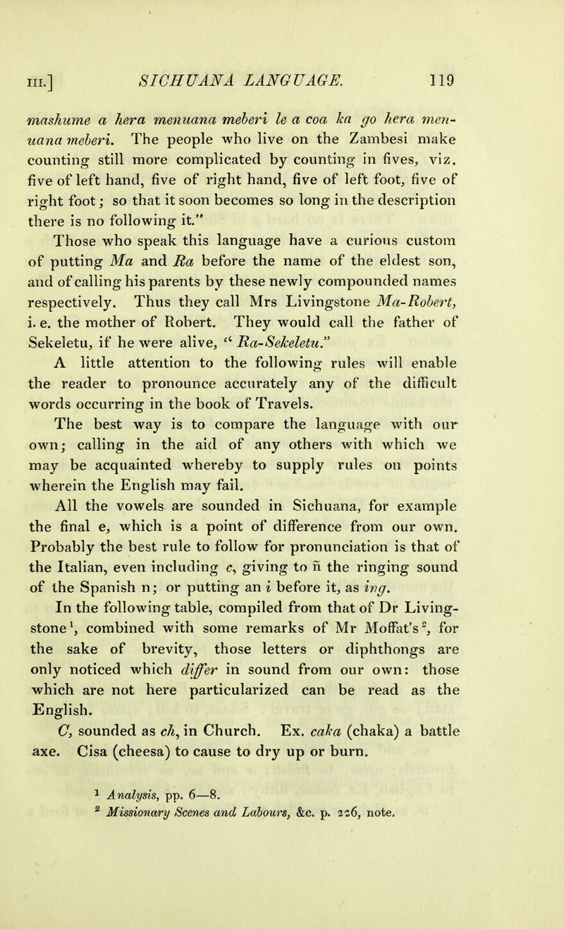 mashume a TiP.ra menuana meberi le a coa ha go her a men- uana meberi. The people who live on the Zambesi make counting still more complicated by counting in fives, viz. five of left hand, five of right hand, five of left foot, five of right foot; so that it soon becomes so long in the description there is no following it. Those who speak this language have a curious custom of putting Ma and Jia before the name of the eldest son, and of calling his parents by these newly compounded names respectively. Thus they call Mrs Livingstone Ma-Rohert, i. e. the mother of Robert. They would call the father of Sekeletu, if he were alive, Ra-Sekeletu. A little attention to the following rules will enable the reader to pronounce accurately any of the difficult words occurring in the book of Travels. The best way is to compare the language with our own; calling in the aid of any others with which we may be acquainted whereby to supply rules on points wherein the English may fail. All the vowels are sounded in Sichuana, for example the final e, which is a point of difference from our own. Probably the best rule to follow for pronunciation is that of the Italian, even including c, giving to n the ringing sound of the Spanish n; or putting an i before it, as wg. In the following table, compiled from that of Dr Living- stone^, combined with some remarks of Mr Moffat's, for the sake of brevity, those letters or diphthongs are only noticed which di^er in sound from our own: those which are not here particularized can be read as the English. C, sounded as in Church. Ex. caha (chaka) a battle axe. Cisa (cheesa) to cause to dry up or burn. ^ Analysis, pp. 6—8. * Missionary Scenes and Labours, &c. p. 2c6, note.