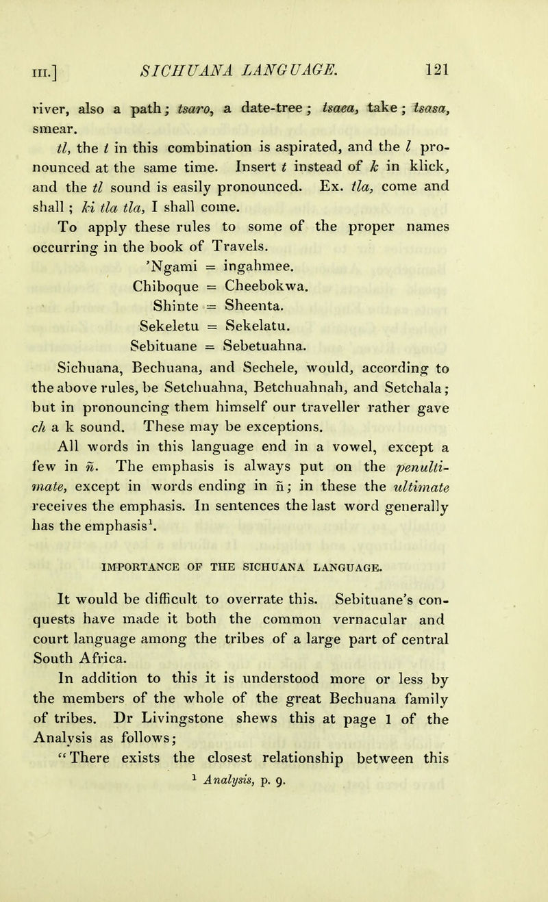 river, also a path; tsaro^ a date-tree; tsaeay take; isasa, smear. tl, the i in this combination is aspirated, and the / pro- nounced at the same time. Insert t instead of k in klick, and the tl sound is easily pronounced. Ex. tla, come and shall ; ki tla tla, I shall come. To apply these rules to some of the proper names occurring in the book of Travels. 'Ngami = ingahmee. Chiboque = Cheebokwa. Shinte ■— Sheenta. Sekeletu = Sekelatu. Sebituane = Sebetuahna. Sichuana, Bechuana, and Sechele, would, according to the above rules, be Setchuahna, Betchuahnah, and Setchala; but in pronouncing them himself our traveller rather gave ch a k sound. These may be exceptions. All words in this language end in a vowel, except a few in n. The emphasis is always put on the penulti- mate, except in words ending in n; in these the ultimate receives the emphasis. In sentences the last word generally has the emphasis^ IMPORTANCE OF THE SICHUANA LANGUAGE. It would be difficult to overrate this. Sebituane's con- quests have made it both the common vernacular and court language among the tribes of a large part of central South Africa. In addition to this it is understood more or less by the members of the whole of the great Bechuana family of tribes. Dr Livingstone shews this at page 1 of the Analysis as follows; There exists the closest relationship between this ^ Analysis, p. 9.