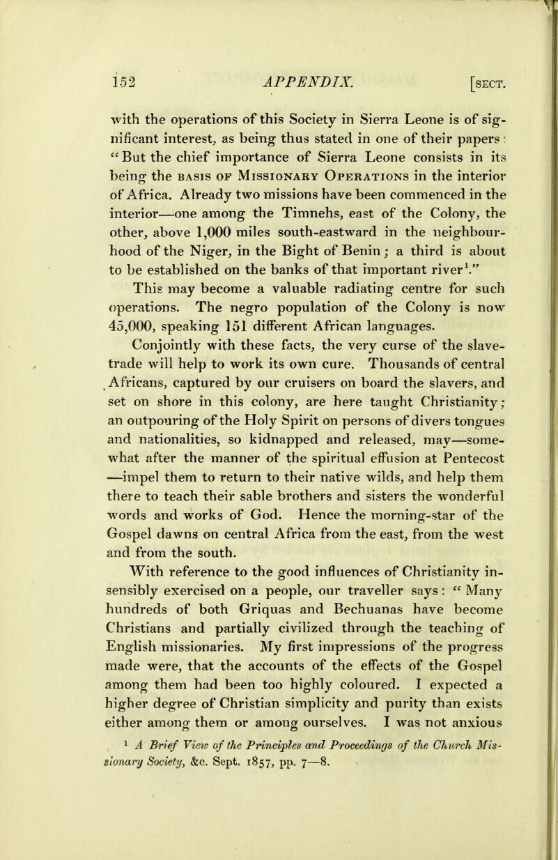 ■with the operations of this Society in Sierra Leone is of sig- nificant interest, as being thus stated in one of their papers: But the chief importance of Sierra Leone consists in its being the basis of Missionary Operations in the interior of Africa. Already two missions have been commenced in the interior—one among the Timnehs, east of the Colony, the other, above 1,000 miles south-eastward in the neighbour- hood of the Niger, in the Bight of Benin; a third is about to be established on the banks of that important river\ This may become a valuable radiating centre for such operations. The negro population of the Colony is now 45,000, speaking 151 different African languages. Conjointly with these facts, the very curse of the slave- trade will help to work its own cure. Thousands of central Africans, captured by our cruisers on board the slavers, and set on shore in this colony, are here taught Christianity; an outpouring of the Holy Spirit on persons of divers tongues and nationalities, so kidnapped and released, may—some- what after the manner of the spiritual effusion at Pentecost —impel them to return to their native wilds, and help them there to teach their sable brothers and sisters the wonderful words and works of God. Hence the morning-star of the Gospel dawns on central Africa from the east, from the west and from the south. With reference to the good influences of Christianity in- sensibly exercised on a people, our traveller says:  Many hundreds of both Griquas and Bechuanas have become Christians and partially civilized through the teaching of English missionaries. My first impressions of the progress made were, that the accounts of the effects of the Gospel among them had been too highly coloured. I expected a higher degree of Christian simplicity and purity than exists either among them or among ourselves. I was not anxious ^ A Brief View of the Principles and Proceedings of the Church Mis- sionary Society, &c, Sept. 1857, pp. 7—8.