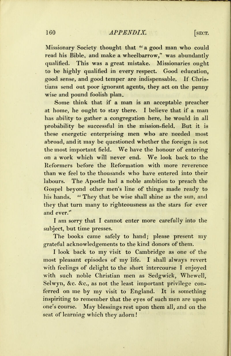 Missionary Society thought that a good man who could read his Bible, and make a wheelbarrow/' was abundantly qualified. This was a great mistake. Missionaries ought to be highlj'^ qualified in every respect. Good education, good sense, and good temper are indispensable. If Chris- tians send out poor ignorant agents, they act on the penny wise and pound foolish plan. Some think that if a man is an acceptable preacher at home, he ought to stay there. I believe that if a man has ability to gather a congregation here, he would in all probability be successful in the mission-field. But it is these energetic enterprising men who are needed most abroad, and it may be questioned whether the foreign is not the most important field. We have the honour of entering on a work which will never end. We look back to the Reformers before the Reformation with more reverence than we feel to the thousands who have entered into their labours. The Apostle had a noble ambition to preach the Gospel beyond other men's line of things made ready to his hands.  They that be wise shall shine as the sun, and they that turn many to righteousness as the stars for ever and ever. I am sorry that I cannot enter more carefully into the subject, but time presses. The books came safely to hand; please present my grateful acknowledgements to the kind donors of them. I look back to my visit to Cambridge as one of the most pleasant episodes of my life. I shall always revert with feelings of delight to the short intercourse I enjoyed with such noble Christian men as Sedgwick, Whewell, Selwyn, &c. &c., as not the least important privilege con- ferred on me by my visit to England. It is something inspiriting to remember that the eyes of such men are upon one's course. May blessings rest upon them all, and on the seat of learning which they adorn !