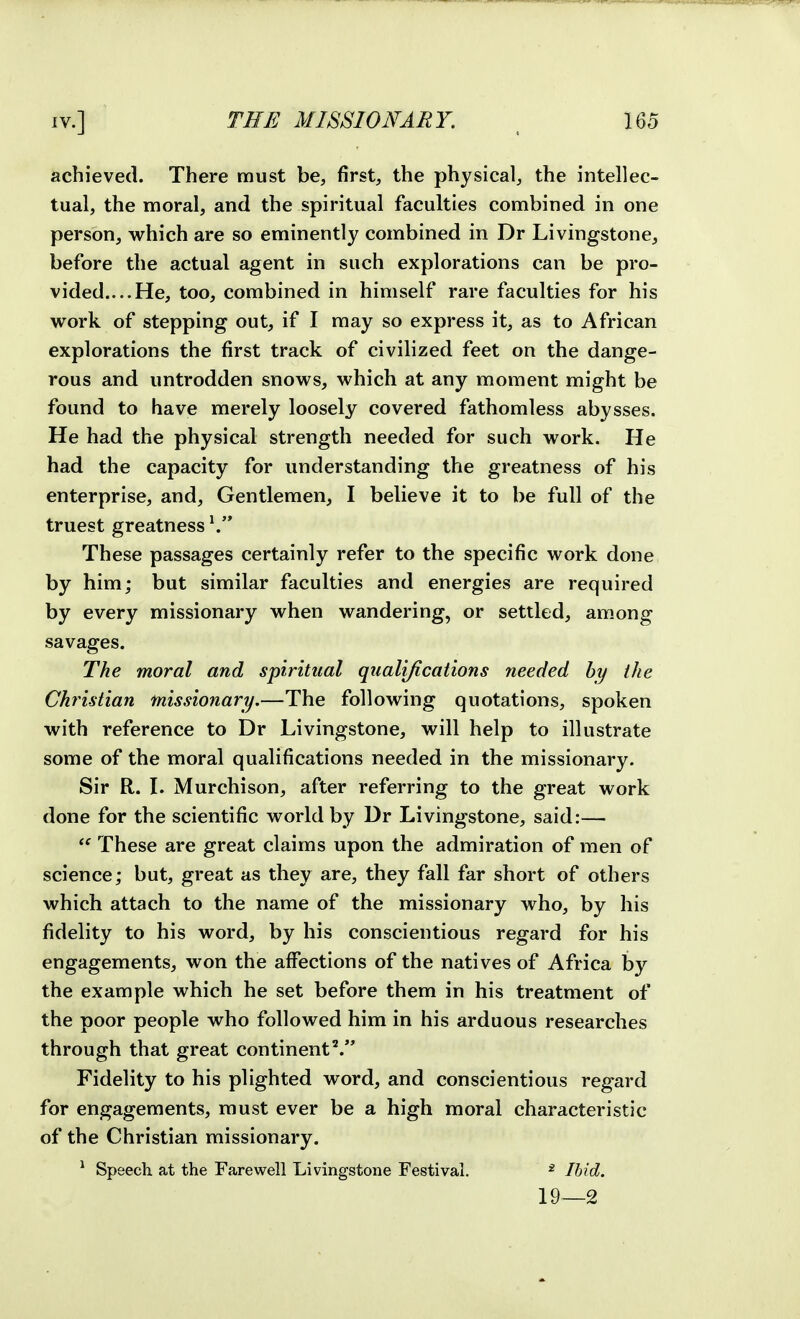 achieved. There must be, first, the physical, the intellec- tual, the moral, and the spiritual faculties combined in one person, which are so eminently combined in Dr Livingstone, before the actual agent in such explorations can be pro- vided....He, too, combined in himself rare faculties for his work of stepping out, if I may so express it, as to African explorations the first track of civilized feet on the dange- rous and untrodden snows, which at any moment might be found to have merely loosely covered fathomless abysses. He had the physical strength needed for such work. He had the capacity for understanding the greatness of his enterprise, and. Gentlemen, I believe it to be full of the truest greatness \ These passages certainly refer to the specific work done by him; but similar faculties and energies are required by every missionary when wandering, or settled, among savages. The moral and spiritual qualifications needed by the Christian missionary.—The following quotations, spoken with reference to Dr Livingstone, will help to illustrate some of the moral qualifications needed in the missionary. Sir R. \. Murchison, after referring to the great work done for the scientific world by Dr Livingstone, said:—  These are great claims upon the admiration of men of science; but, great as they are, they fall far short of others which attach to the name of the missionary who, by his fidelity to his word, by his conscientious regard for his engagements, won the affections of the natives of Africa by the example which he set before them in his treatment of the poor people who followed him in his arduous researches through that great continent'^. Fidelity to his plighted word, and conscientious regard for engagements, must ever be a high moral characteristic of the Christian missionary. ^ Speech at the Farewell Livingstone Festival. * Ihid. 19—2