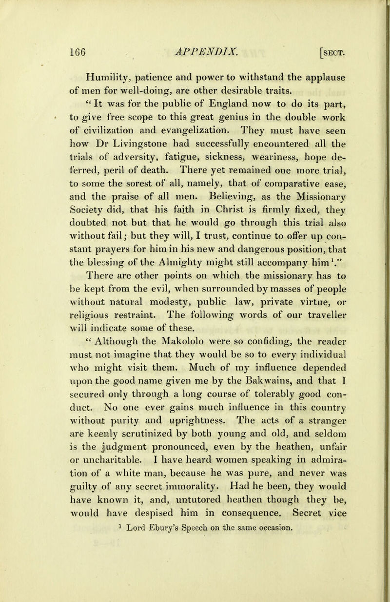 Humility, patience and power to withstand the applause of men for well-doing, are other desirable traits. It was for the public of England now to do its part, to give free scope to this great genius in the double work of civilization and evangelization. They must have seen how Dr Livingstone had successfully encountered all the trials of adversity, fatigue, sickness, weariness, hope de- ferred, peril of death. There yet remained one more trial, to some the sorest of all, namely, that of comparative ease, and the praise of all men. Believing, as the Missionary Society did, that his faith in Christ is firmly fixed, they doubted not but that he would go through this trial also without fail; but they will, I trust, continue to offer up con- stant prayers for him in his new and dangerous position, that the blecsing of the Almighty might still accompany him\ There are other points on which the missionary has to be kept from the evil, when surrounded by masses of people without natural modesty, public law, private virtue, or religious restraint. The following words of our traveller will indicate some of these. Although the Makololo were so confiding, the reader must not imagine that they would be so to every individual who might visit them. Much of my influence depended upon the good name given me by the Bakwains, and that I secured only through a long course of tolerabl}'^ good con- duct. No one ever gains much influence in this country without purity and uprightness. The acts of a stranger are keenly scrutinized by both young and old, and seldom is the Judgment pronounced, even by the heathen, unfair or uncharitable. I have heard women speaking in admira- tion of a white man, because he was pure, and never was guilty of any secret immorality. Had he been, they would have known it, and, untutored heathen though they be, would have despised him in consequence. Secret vice 1 Lord Ebury's Speech on the same occasion.