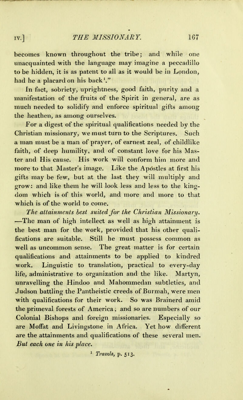 becomes known throughout the tribe; and while one unacquainted with the language may imagine a peccadillo to be hidden, it is as patent to all as it would be in London, had he a placard on his back'. In fact, sobriety, uprightness, good faith, purity and a manifestation of the fruits of the Spirit in general, are as much needed to solidify and enforce spiritual gifts among the heathen, as among ourselves. For a digest of the spiritual qualifications needed by the Christian missionary, we must turn to the Scriptures. Such a man must be a man of prayer, of earnest zeal, of childlike faith, of deep humility, and of constant love for his Mas- ter and His cause. His work will conform him more and more to that Master's image. Like the Apostles at first his gifts may be few, but at the last they will multiply and grow: and like them he will look less and less to the king- dom which is of this world, and more and more to that which is of the world to come. The attainments best suited for the Christian Missionary. '—The man of high intellect as well as high attainment is the best man for the work, provided that his other quali- fications are suitable. Still he must possess common as well as uncommon sense. The great matter is for certain qualifications and attainments to be applied to kindred work. Linguistic to translation, practical to every-day life, administrative to organization and the like. Martyn, unravelling the Hindoo and Mahommedan subtleties, and Judson battling the Pantheistic creeds of Burmah, were men with qualifications for their work. So was Brainerd amid the primeval forests of America, and so are numbers of our Colonial Bishops and foreign missionaries. Especially so are Moffat and Livingstone in Africa. Yet how different are the attainments and qualifications of these several men. But each one in his place.