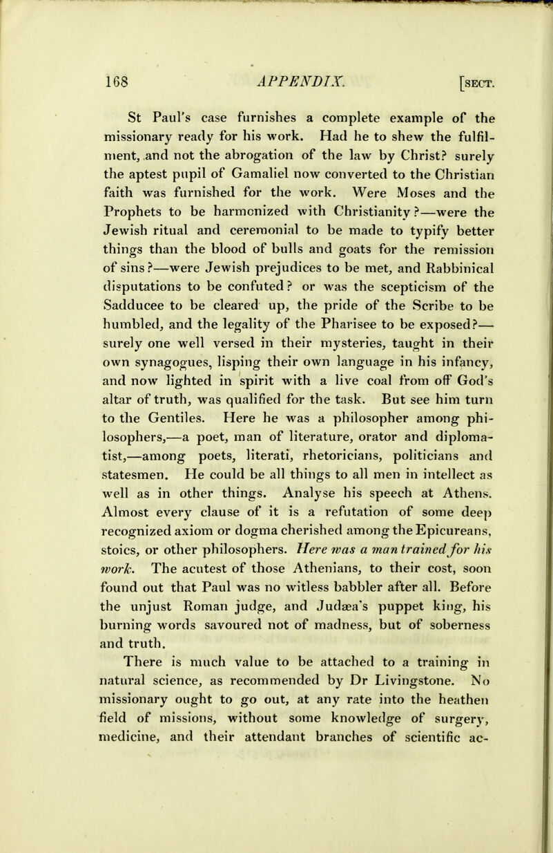 St Paul's case furnishes a complete example of the missionary ready for his work. Had he to shew the fulfil- ment, and not the abrogation of the law by Christ? surely the aptest pupil of Gamaliel now converted to the Christian faith was furnished for the work. Were Moses and the Prophets to be harmonized with Christianity ?—were the Jewish ritual and ceremonial to be made to typify better things than the blood of bulls and goats for the remission of sins?—were Jewish prejudices to be met, and Rabbinical disputations to be confuted ? or was the scepticism of the Sadducee to be cleared up, the pride of the Scribe to be humbled, and the legality of the Pharisee to be exposed?— surely one well versed in their mysteries, taught in their own synagogues, lisping their own language in his infancy, and now lighted in spirit with a live coal from off God's altar of truth, was qualified for the task. But see him turn to the Gentiles. Here he was a philosopher among phi- losophers,—a poet, man of literature, orator and diploma- tist,—among poets, literati, rhetoricians, politicians and statesmen. He could be all things to all men in intellect as well as in other things. Analyse his speech at Athens. Almost every clause of it is a refutation of some deep recognized axiom or dogma cherished among the Epicureans, stoics, or other philosophers. Here was a man trained for his- work. The acutest of those Athenians, to their cost, soon found out that Paul was no witless babbler after all. Before the unjust Roman judge, and Judaea's puppet king, his burning words savoured not of madness, but of soberness and truth. There is much value to be attached to a training in natural science, as recommended by Dr Livingstone. No missionary ought to go out, at any rate into the heathen field of missions, without some knowledge of surgery, medicine, and their attendant branches of scientific ac-