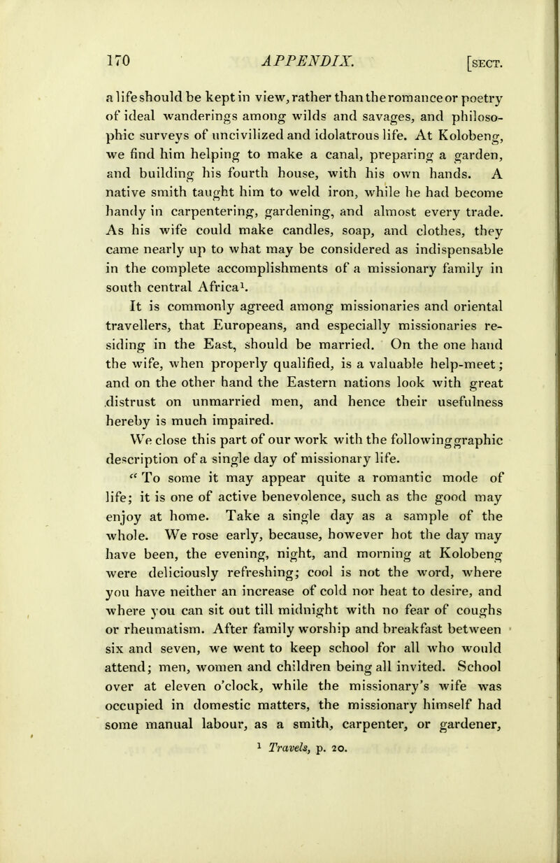 a life should be keptin view, rather than the romance or poetry of ideal wanderings among wilds and savages, and philoso- phic surveys of uncivilized and idolatrous life. At Kolobeng, we find him helping to make a canal, preparing a garden, and building his fourth house, with his own hands. A native smith taught him to weld iron, while he had become handy in carpentering, gardening, and almost every trade. As his wife could make candles, soap, and clothes, they came nearly up to what may be considered as indispensable in the complete accomplishments of a missionary family in south central Africa^. It is commonly agreed among missionaries and oriental travellers, that Europeans, and especially missionaries re- siding in the East, should be married. On the one hand the wife, when properly qualified, is a valuable help-meet; and on the other hand the Eastern nations look with great .distrust on unmarried men, and hence their usefulness hereby is much impaired. VV^e close this part of our work with the followinggraphic description of a single day of missionary life.  To some it may appear quite a romantic mode of life; it is one of active benevolence, such as the good may enjoy at home. Take a single day as a sample of the whole. We rose early, because, however hot the day may have been, the evening, night, and morning at Kolobeng were deliciously refreshing; cool is not the word, where you have neither an increase of cold nor heat to desire, and where you can sit out till midnight with no fear of coughs or rheumatism. After family worship and breakfast between six and seven, we went to keep school for all who would attend; men, women and children being all invited. School over at eleven o'clock, while the missionary's wife was occupied in domestic matters, the missionary himself had some manual labour, as a smith, carpenter, or gardener,