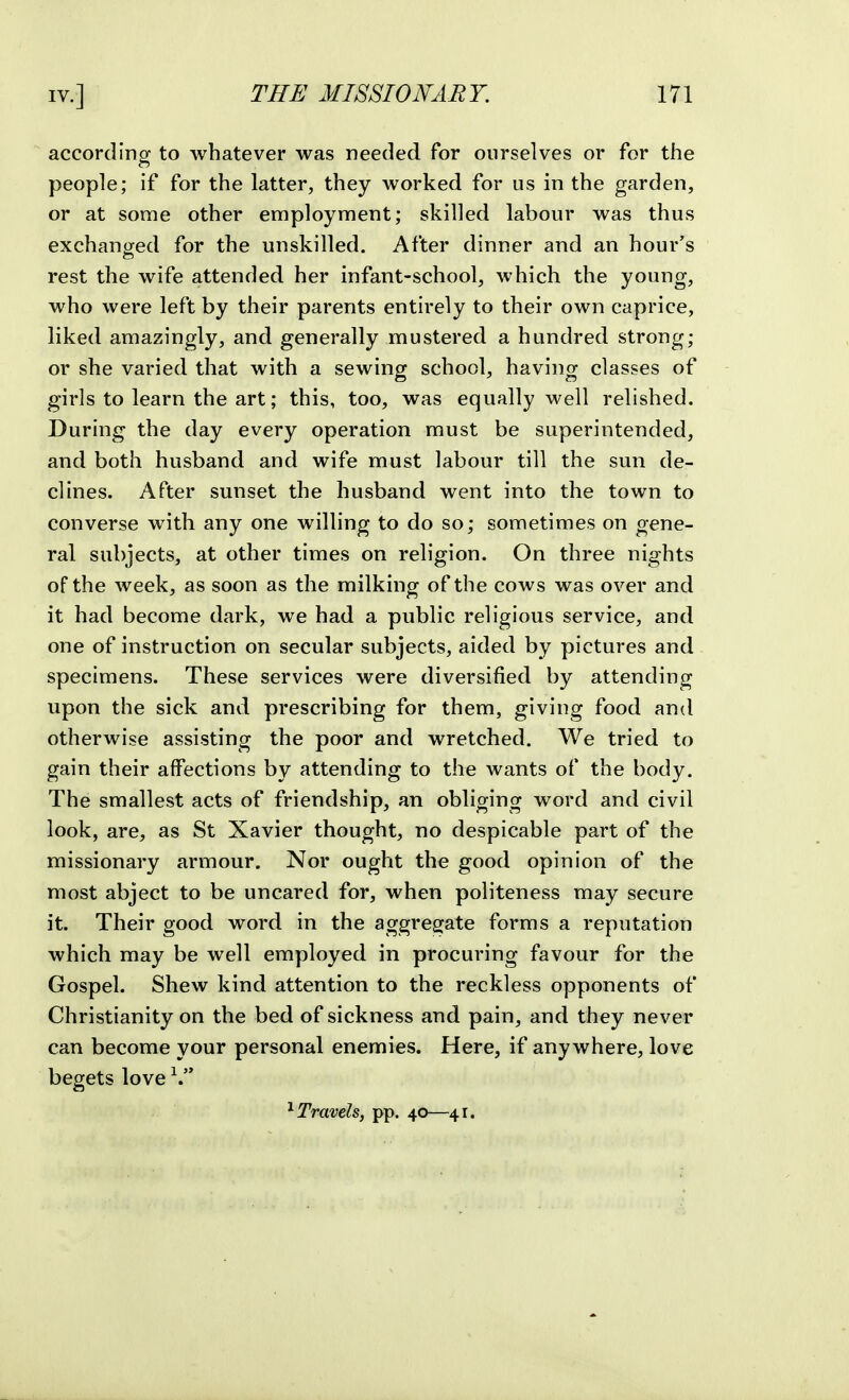 according to whatever was needed for ourselves or for the people; if for the latter, they worked for us in the garden, or at some other employment; skilled labour was thus exchanged for the unskilled. After dinner and an hour's rest the wife attended her infant-school, which the young, who were left by their parents entirely to their own caprice, liked amazingly, and generally mustered a hundred strong; or she varied that with a sewing school, having classes of girls to learn the art; this, too, was equally well relished. During the day every operation must be superintended, and both husband and wife must labour till the sun de- clines. After sunset the husband went into the town to converse with any one willing to do so; sometimes on gene- ral subjects, at other times on religion. On three nights of the week, as soon as the milking of the cows was over and it had become dark, we had a public religious service, and one of instruction on secular subjects, aided by pictures and specimens. These services were diversified by attending upon the sick and prescribing for them, giving food and otherwise assisting the poor and wretched. We tried to gain their affections by attending to the wants of the body. The smallest acts of friendship, an obliging word and civil look, are, as St Xavier thought, no despicable part of the missionary armour. Nor ought the good opinion of the most abject to be uncared for, when politeness may secure it. Their good word in the aggregate forms a reputation which may be well employed in procuring favour for the Gospel. Shew kind attention to the reckless opponents of Christianity on the bed of sickness and pain, and they never can become your personal enemies. Here, if anywhere, love begets love