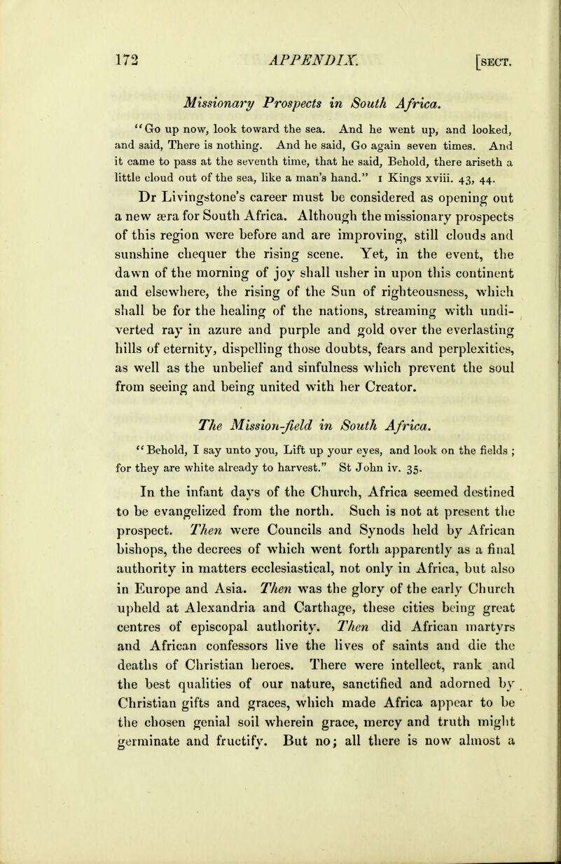 Missionary Prospects in South Africa. Go up now, look toward the sea. And he went up, and looked, and said, There is nothing. And he said, Go again seven times. And it came to pass at the seventh time, that he said. Behold, there ariseth a little cloud out of the sea, like a man's hand. i Kings xviii, 43, 44. Dr Livingstone's career must be considered as opening out a new aera for South Africa. Although the nnissionary prospects of this region were before and are improving, still clouds and sunshine chequer the rising scene. Yet, in the event, the dawn of the morning of joy shall usher in upon this continent and elsewhere, the rising of the Sun of righteousness, which shall be for the healing of the nations, streaming with undi- verted ray in azure and purple and gold over the everlasting hills of eternity, dispelling those doubts, fears and perplexities, as well as the unbelief and sinfulness which prevent the soul from seeing and being united with her Creator. The Mission-Jield in South Africa. ''Behold, I say unto you, Lift up your eyes, and look on the fields ; for they are white already to harvest. St John iv. 35. In the infant days of the Church, Africa seemed destined to be evangelized from the north. Such is not at present the prospect. Then were Councils and Synods held by African bishops, the decrees of which went forth apparently as a final authority in matters ecclesiastical, not only in Africa, but also in Europe and Asia. Then was the glory of the early Church upheld at Alexandria and Carthage, these cities being great centres of episcopal authority. Then did African martyrs and African confessors live the lives of saints and die the deaths of Christian heroes. There were intellect, rank and the best qualities of our nature, sanctified and adorned by Christian gifts and graces, which made Africa appear to be the chosen genial soil wherein grace, mercy and truth might germinate and fructify. But no; all there is now almost a