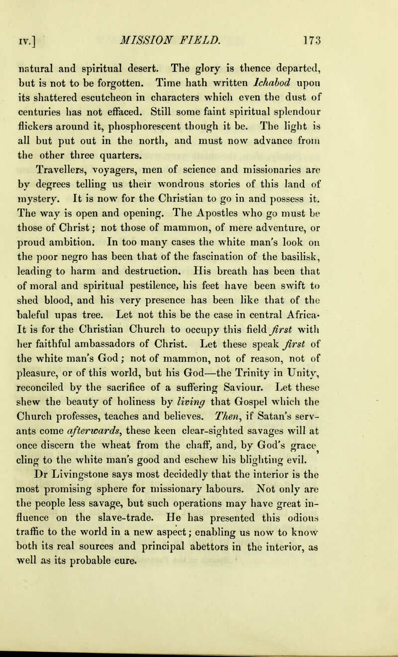 natural and spiritual desert. The glory is thence departed, but is not to be forgotten. Time hath written Ichahod upon its shattered escutcheon in characters whicli even the dust of centuries has not effaced. Still some faint spiritual splendour flickers around it, phosphorescent though it be. The light is all but put out in the north, and must now advance from the other three quarters. Travellers, voyagers, men of science and missionaries are by degrees telling us their wondrous stories of this land of mystery. It is now for the Christian to go in and possess it. The way is open and opening. The Apostles who go must be those of Christ; not those of mammon, of mere adventure, or proud ambition. In too many cases the white man's look on the poor negro has been that of the fascination of the basilisk, leading to harm and destruction. His breath has been that of moral and spiritual pestilence, his feet have been swift to shed blood, and his very presence has been like that of the baleful upas tree. Let not this be the case in central Africa* It is for the Christian Church to occupy this field first with her faithful ambassadors of Christ. Let these speak first of the white man's God; not of mammon, not of reason, not of pleasure, or of this world, but his God—the Trinity in Unity, reconciled by the sacrifice of a suffering Saviour. Let these shew the beauty of holiness by living that Gospel w^hich the Church professes, teaches and believes. Then^ if Satan's serv- ants come afterwards^ these keen clear-sighted savages will at once discern the wheat from the chaff, and, by God's grace^ cling to the white man's good and eschew his blighting evil. Dr Livingstone says most decidedly that the interior is the most promising sphere for missionary labours. Not only are the people less savage, but such operations may have great in- fluence on the slave-trade. He has presented this odious traffic to the world in a new aspect; enabling us now to know both its real sources and principal abettors in the interior, as well as its probable cure.