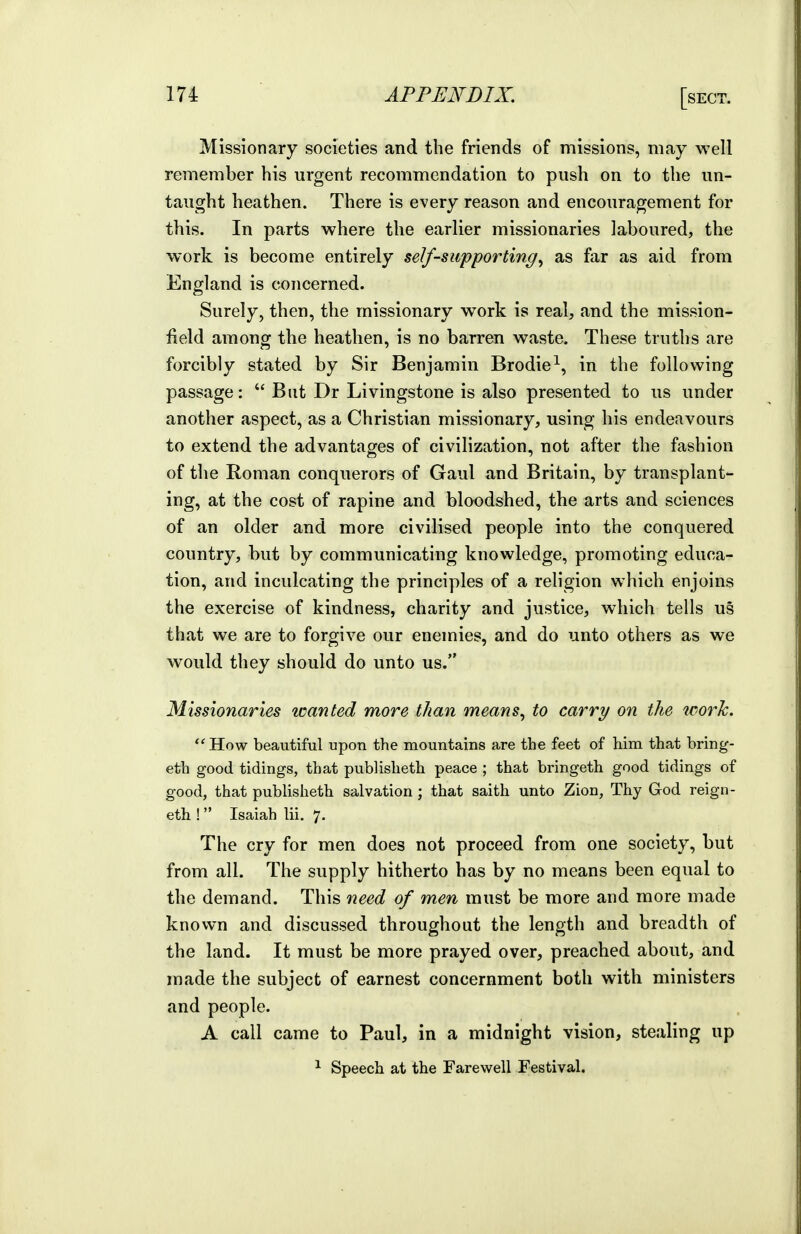 Missionary societies and the friends of missions, may well remember his urgent recommendation to push on to the un- taught heathen. There is every reason and encouragement for this. In parts where the earlier missionaries laboured, the work is become entirely self-supporting^ as far as aid from England is concerned. Surely, then, the missionary work is real, and the mission- field among the heathen, is no barren waste. These truths are forcibly stated by Sir Benjamin Brodie^, in the following passage:  But Dr Livingstone is also presented to us under another aspect, as a Christian missionary, using his endeavours to extend the advantages of civilization, not after the fashion of the Roman conquerors of Gaul and Britain, by transplant- ing, at the cost of rapine and bloodshed, the arts and sciences of an older and more civilised people into the conquered country, but by communicating knowledge, promoting educa- tion, and inculcating the principles of a religion which enjoins the exercise of kindness, charity and justice, which tells us that we are to forgive our enemies, and do unto others as we would they should do unto us. Missionaries wanted more than means, to carry on the ^oorh. ''How beautiful upon the mountains are the feet of him that bring- eth good tidings, that publisheth peace ; that bringeth good tidings of good, that publisheth salvation ; that saith unto Zion, Thy God reign- eth !  Isaiah lii. 7. The cry for men does not proceed from one society, but from all. The supply hitherto has by no means been equal to the demand. This need of men must be more and more made known and discussed throughout the length and breadth of the land. It must be more prayed over, preached about, and made the subject of earnest concernment both with ministers and people. A call came to Paul, in a midnight vision, stealing up ^ Speech at the Farewell Festival.