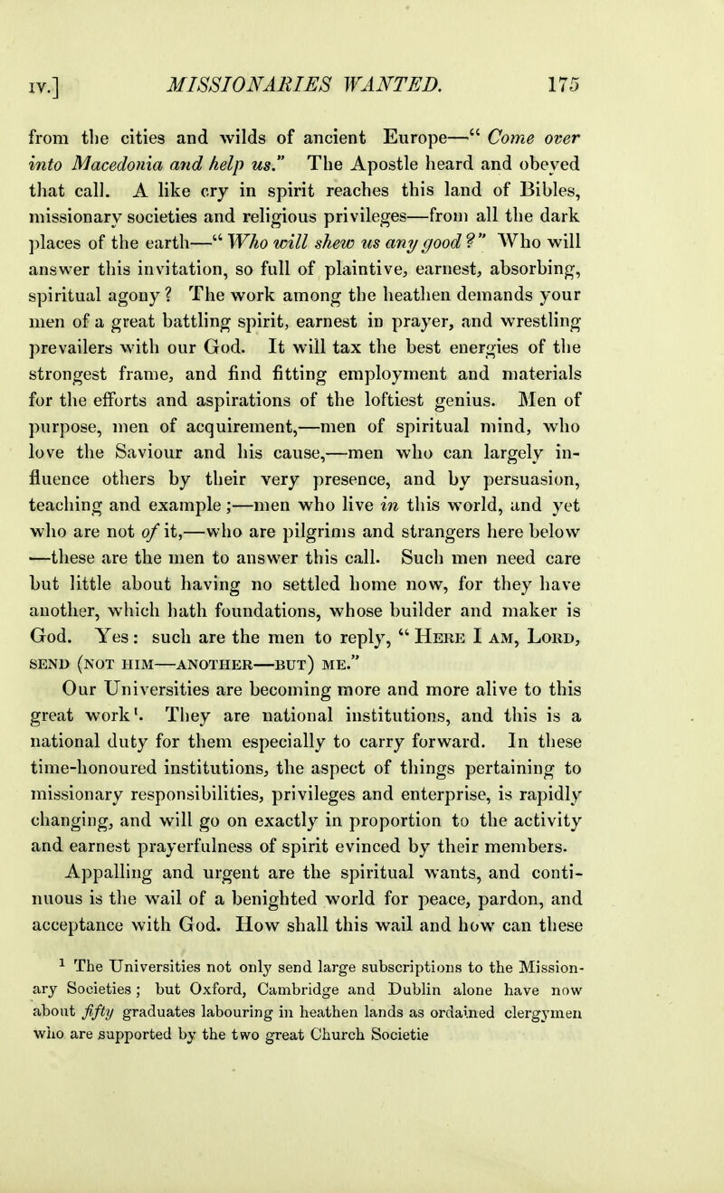 from the cities and wilds of ancient Europe— Come over into Macedonia and help us. The Apostle heard and obeyed that call. A like cry in spirit reaches this land of Bibles, missionary societies and religious privileges—from all the dark places of the earth—Who will shew us any good? Who will answer this invitation, so full of plaintive, earnest, absorbing, spiritual agony ? The work among the heathen demands your men of a great battling spirit, earnest in prayer, and wrestling prevailers with our God. It will tax the best energies of the strongest frame, and find fitting employment and materials for the efforts and aspirations of the loftiest genius. Men of purpose, men of acquirement,—men of spiritual mind, who love the Saviour and his cause,—men who can largely in- fluence others by their very presence, and by persuasion, teaching and example;—men who live in this world, and yet who are not of it,—who are pilgrims and strangers here below —these are the men to answer this call. Such men need care but little about having no settled home now, for they have another, which hath foundations, whose builder and maker is God. Yes: such are the men to reply,  Here I am. Lord, SEND (not him ANOTHER BUt) ME. Our Universities are becoming more and more alive to this great work*. They are national institutions, and this is a national duty for them especially to carry forward. In these time-honoured institutions, the aspect of things pertaining to missionary responsibilities, privileges and enterprise, is rapidly changing, and will go on exactly in proportion to the activity and earnest prayerfulness of spirit evinced by their members. Appalling and urgent are the spiritual wants, and conti- nuous is the wail of a benighted world for peace, pardon, and acceptance with God. How shall this wail and how can these ^ The Universities not only send large subscriptions to the Mission- ary Societies; but Oxford, Cambridge and Dublin alone have now about fifty graduates labouring in heathen lands as ordained clergymen who are supported by the two great Church Societie