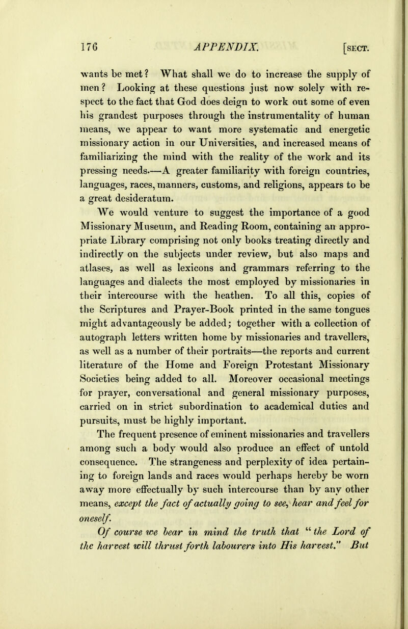 wants be met? What shall we do to increase the supply of men? Looking at these questions just now solely with re- spect to the fact that God does deign to work out some of even his grandest purposes through the instrumentality of human means, we appear to want more systematic and energetic missionary action in our Universities, and increased means of familiarizing the mind with the reality of the work and its pressing needs—A greater familiarity with foreign countries, languages, races, manners, customs, and religions, appears to be a great desideratum. We would venture to suggest the importance of a good Missionary Museum, and Reading Room, containing an appro- priate Library comprising not only books treating directly and indirectly on the subjects under review, but also maps and atlases, as well as lexicons and grammars referring to the languages and dialects the most employed by missionaries in their intercourse with the heathen. To all this, copies of the Scriptures and Prayer-Book printed in the same tongues might advantageously be added; together with a collection of autograph letters written home by missionaries and travellers, as well as a number of their portraits—the reports and current literature of the Home and Foreign Protestant Missionary Societies being added to all. Moreover occasional meetings for prayer, conversational and general missionary purposes, carried on in strict subordination to academical duties and pursuits, must be highly important. The frequent presence of eminent missionaries and travellers among such a body would also produce an effect of untold consequence. TMe strangeness and perplexity of idea pertain- ing to foreign lands and races would perhaps hereby be worn away more effectually by such intercourse than by any other means, except the fact of actually going to see, hear and feel for oneself Of course we hear in mind the truth that  the Lord of the harvest will thrust forth labourers into His harvest, But