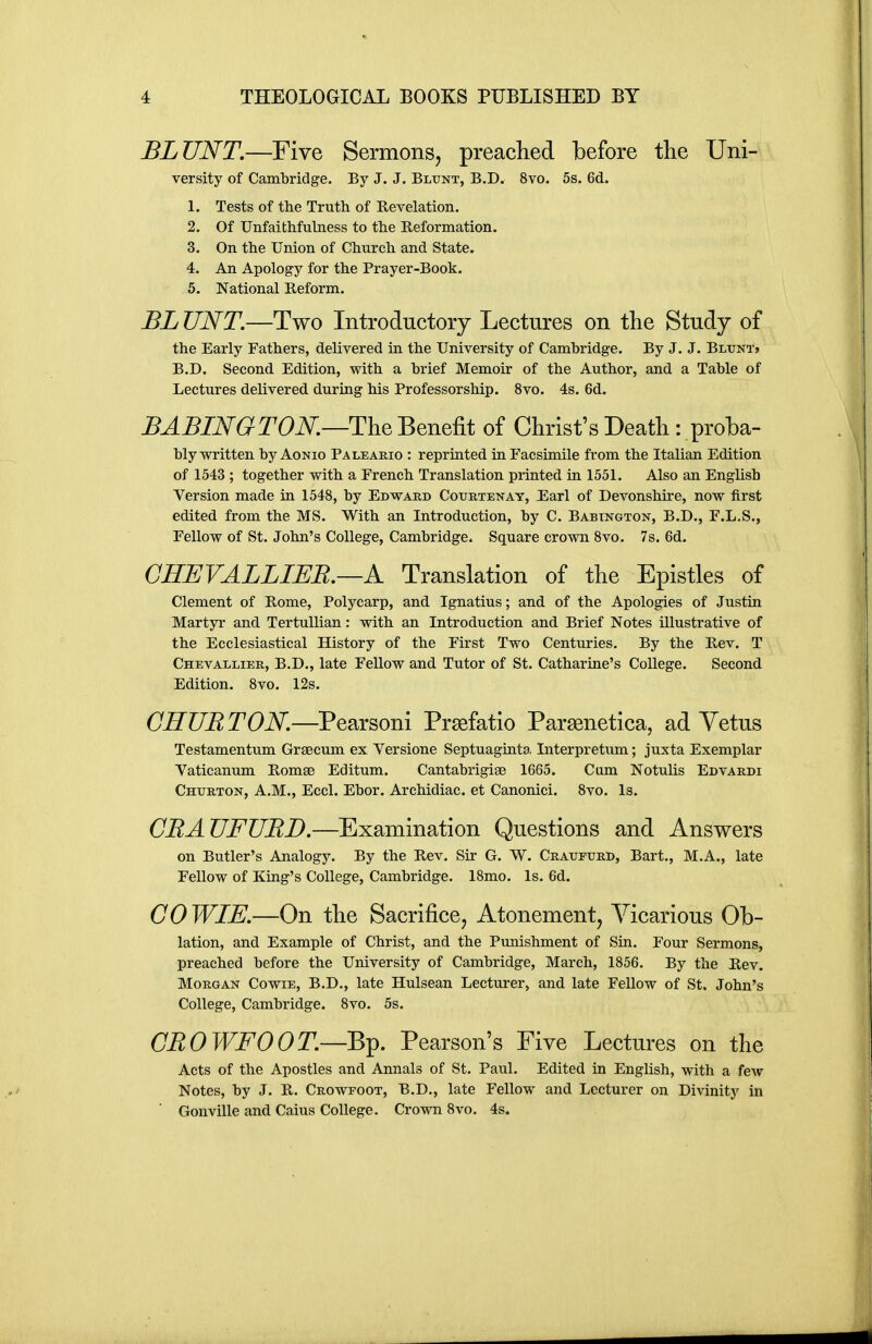 BLUNT.—Five Sermons, preaclied before the Uni- versity of Cambridge. By J. J. Bltjnt, B.D. 8vo. 5s. 6d. 1. Tests of the Truth of Revelation. 2. Of Unfaithfulness to the Reformation. 3. On the Union of Church and State. 4. An Apology for the Prayer-Book. 5. National Reform. BLUNT.—Two Introductory Lectures on the Study of the Early Fathers, delivered in the University of Cambridge. By J. J. Blunt> B.D. Second Edition, with a brief Memoir of the Author, and a Table of Lectures delivered during his Professorship. 8vo. 4s. 6d. ^^^lAT^^rOiV.—The Benefit of Christ's Death : proba- bly written byAoNio Paleario : reprinted in Facsimile from the Italian Edition of 1543 ; together with a French Translation printed in 1551. Also an English Version made in 1548, by Edward Courtenat, Earl of Devonshire, now first edited from the MS. With an Introduction, by C. Babtngton, B.D., F.L.S., Fellow of St. John's College, Cambridge. Square crown 8vo. 7s. 6d. GHEVALLIER.—K Translation of the Epistles of Clement of Rome, Polycarp, and Ignatius; and of the Apologies of Justin Martyr and TertuUian: with an Introduction and Brief Notes illustrative of the Ecclesiastical History of the First Two Centuries. By the Rev. T Chevallier, B.D., late Fellow and Tutor of St. Catharine's College. Second Edition. 8vo. 12s. GHURTON.—Pearsoni Prgefatio Parsenetica, ad Vetus Testamentum Grsecum ex Versione Septuaginta Interpretum; juxta Exemplar Vaticanum Romse Editum. Cantabrigiae 1665. Cum Notulis Edvardi Churton, A.M., Eccl. Ebor. Archidiac. et Canonici. 8vo. Is. CRAUFURD.—Examination Questions and Answers on Butler's Analogy. By the Rev. Sir G. W. Cratjpurd, Bart., M.A., late Fellow of King's College, Cambridge. 18mo. Is. 6d. G0 WIE.—On the Sacrifice^ Atonement, Vicarious Ob- lation, and Example of Christ, and the Punishment of Sin. Four Sermons, preached before the University of Cambridge, March, 1856. By the Rev. Morgan Cowie, B.D., late Hulsean Lecturer, and late Fellow of St. John's College, Cambridge. 8vo. 5s. GROWFOOT.—Bp. Pearson's Five Lectures on the Acts of the Apostles and Annals of St. Paul. Edited in English, with a few Notes, by J. R. Crowfoot, B.D., late Fellow and Lecturer on Divinity in Gonville and Caius College. Crown 8vo, 4s.