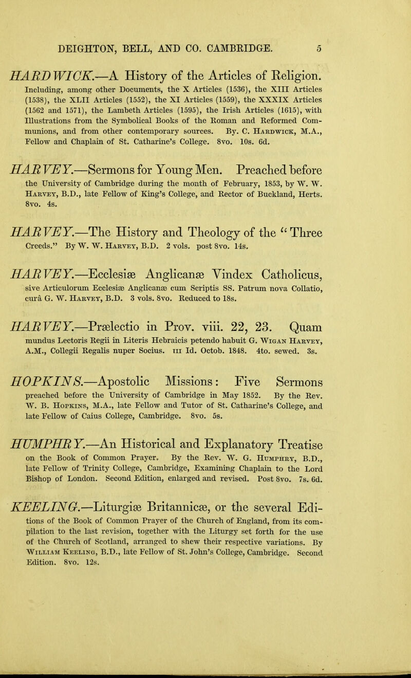 HABDWIGK—A History of the Articles of Religion. Including, among other Documents, the X Articles (1536), the XIII Articles (1538], the XLII Articles (1552), the XI Articles (1559), the XXXIX Articles (1562 and 1571), the Lambeth Articles (1595), the Irish Articles (1615), with Illustrations from the Symbolical Books of the Roman and Reformed Com- munions, and from other contemporary sources. By. C. Hardwick, M.A., Fellow and Chaplain of St. Catharine's College. 8vo. 10s. 6d. HAB VEY.—Sermons for Young Men. Preached before the University of Cambridge during the month of February, 1853, by W. W. Harvey, B.D., late Fellow of King's College, and Rector of Buckland, Herts. Svo. 4s. HARVEY.—History and Theology of the ''Three Creeds. By W. W. Harvey, B.D. 2 vols, post Svo. 14s. HARVEY.—Ecclesiae Anglicanse Vindex Catholicus, sive Articulorum Ecclesise Anglicanse cum Scriptis SS. Patrum nova CoUatio, cura G. W. Harvey, B.D. 3 vols. Svo. Reduced to 18s. HARVEY.—VradlQciio in Prov. viii. 22, 23. Quam mundus Lectoris Regii in Literis Hebraicis petendo habuit G. Wigan Harvey, A.M., CoUegii Regalis nuper Socius. tii Id. Octob. 1848. 4to. sewed. 3s. HOPKIN8.—Apostolic Missions : Five Sermons preached before the University of Cambridge in May 1852. By the Rev. W. B. Hopkins, M.A., late Fellow and Tutor of St. Catharine's College, and late Fellow of Caius College, Cambridge. Svo. 5s. HTJMPHR Y.—An Historical and Explanatory Treatise on the Book of Common Prayer. By the Rev. W. G. Htjmphry, B.D., late Fellow of Trinity College, Cambridge, Examining Chaplain to the Lord Bishop of London. Second Edition, enlarged and revised. Post Svo. 7s. 6d. iT-E'jEL/A^^r.—Liturgige Britannic^, or the several Edi- tions of the Book of Common Prayer of the Church of England, from its com- pilation to the last revision, together with the Liturgy set forth for the use of the Church of Scotland, arranged to shew their respective variations. By William Keeling, B.D., late Fellow of St. John's College, Cambridge. Second Edition. Svo. 12s.