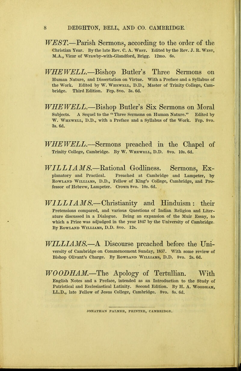 WEST.—Parish Sermons, according to the order of the Christian Year. By the late Rev. C. A. West. Edited by the Rev. J. R. West, M.A., Vicar of Wrawby-with-Glandford, Brigg. 12mo. 6s. WHEWELL.—Bishop Butler's Three Sermons on Human Nature, and Dissertation on Virtue. With a Preface and a Syllabus of the Work. Edited by W. Whewell, D.D., Master of Trinity College, Cam- bridge. Third Edition. Fcp, 8vo. 3s. 6d. WHEWELL.—Bh\io^ Butler's Six Sermons on Moral Subjects. A Sequel to the  Three Sermons on Human Nature. Edited by W. Whewell, D.D., with a Preface and a Syllabus of the Work. Fcp. 8vo. 3s. 6d. WHEWELL.—Sermons preached in the Chapel of Trinity College, Cambridge, By W. Whewell, D.D. 8vo. 10s. 6d. WILLIAMS.—Eational Godliness. Sermons, Ex- planatory and Practical. Preached at Cambridge and Lampeter, by Rowland Williams, D.D., Fellow of King's College, Cambridge, and Pro- fessor of Hebrew, Lampeter. Crown Svo. 10s. 6d. WILLIAMS.— Christianity and Hinduism : their Pretensions compared, and various Questions of Indian Religion and Liter- ature discussed in a Dialogue. Being an expansion of the Muir Essay, to which a Prize was adjudged in the year 1847 by the University of Cambridge. By Rowland Williams, D.D. 8vo. 12s. WILLIAMS.—A Discourse preached before the Uni- versity of Cambridge on Commencement Sunday, 1857. With some review of Bishop Olivant's Charge. By Rowland Williams, D.D. Svo. 2s. 6d. WO OBHAM.—The Apology of Tertullian. With English Notes and a Preface, intended as an Introduction to the Study of Patristical and Ecclesiastical Latinity. Second Edition. By H. A. Woodham, LL.D., late Fellow of Jesus College, Cambridge. Svo. Ss. 6d. JONATHAN PALMER, PRINTER, CAMBRIDGE.