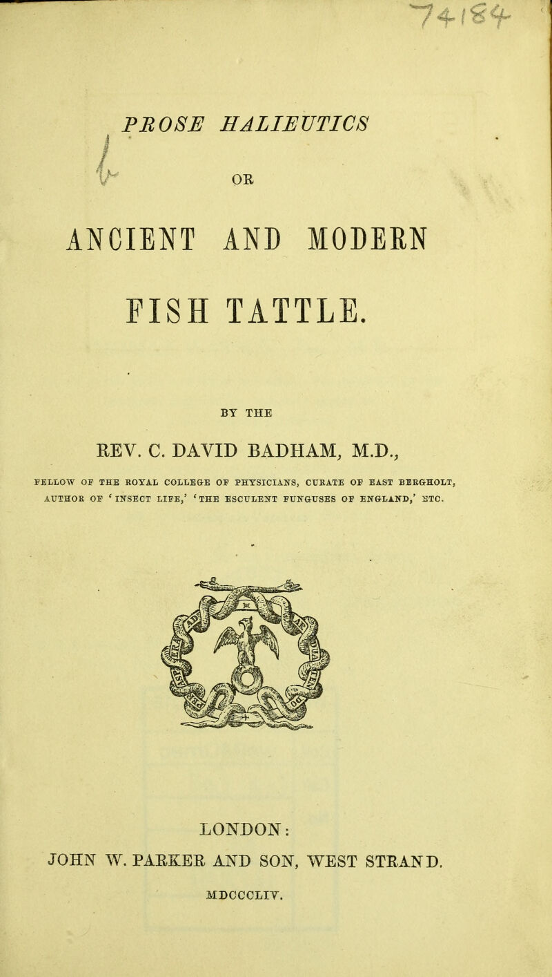 74- PB08E HALIEUTICS i ■ l^^ OR ANCIENT AND MODERN FISH TATTLE. BY THE REV. C. DAVID BADHAM, M.D., FELLOW OF THE ROYAL COLLE&E OP PHYSICIANS, CURATE OF EAST BEBGHOLT, AiriHOR OF ' INSECT LIFE,' * THE ESCULENT FUNGUSES OF ENGLAND,' ETC. LONDON: JOHN W. PAEKER AND SON, WEST STEAND. MDOCCLIT.