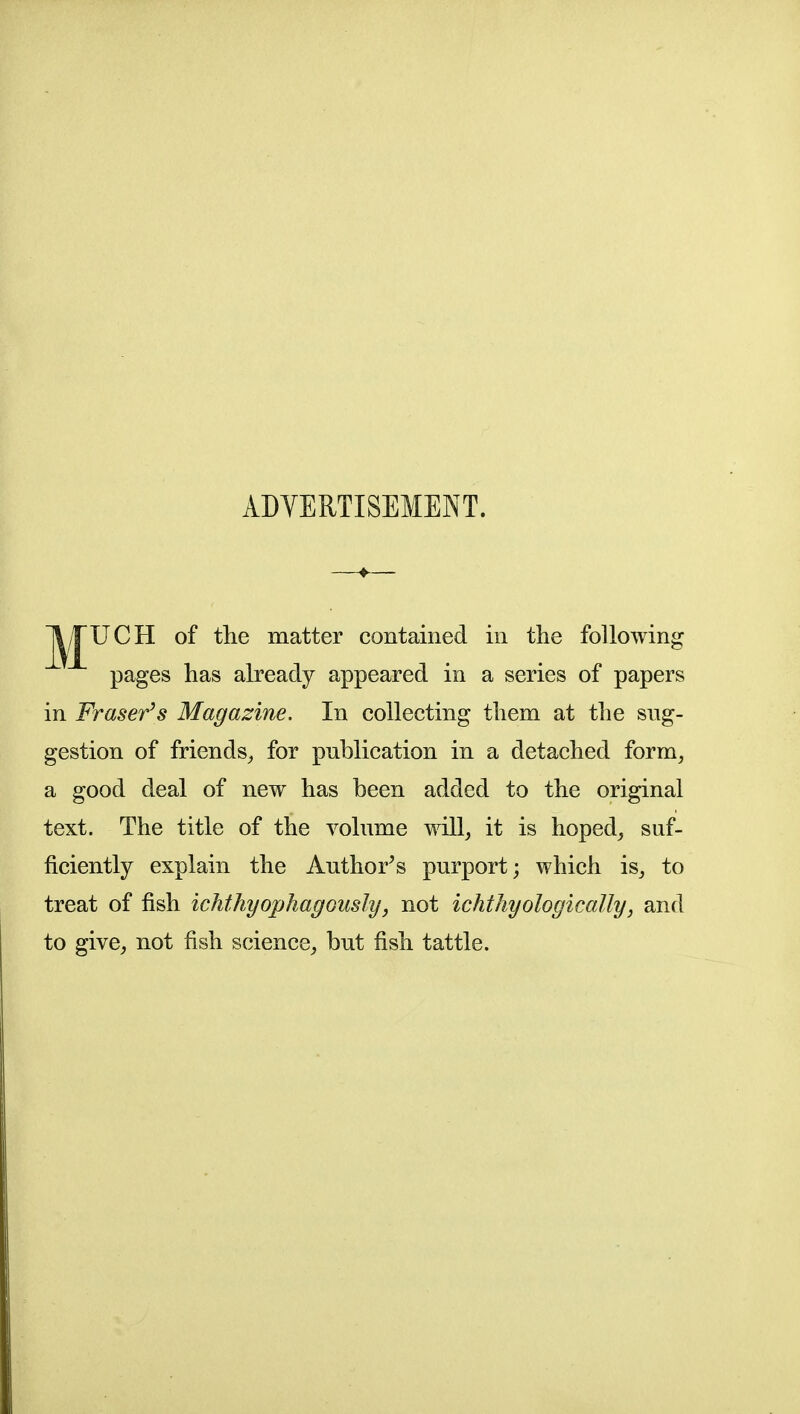 ADVERTISEMENT. j^^UCH of the matter contained in the following pages has already appeared in a series of papers in Fraser^s Magazine. In collecting them at the sng- gestion of friends^ for publication in a detached form, a good deal of new has been added to the original text. The title of the volume will, it is hoped, suf- ficiently explain the Author^s purport; which is, to treat of fish ichthyophagGUsly, not ichthyologically, and to give, not fish science, but fish tattle.