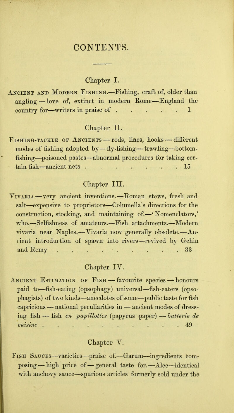 CONTENTS. Chapter I. Ancient and Modern Fishing.—Fishing, craft of, older than angling — love of, extinct in modern Eome—England the country for—writers in praise of 1 Chapter II, Fishing-tackle of Ancients — rods, lines, hooks — different modes of fishing adopted by—fly-fishing—trawling—:bottom- fishing—^poisoned pastes—abnormal procedures for taking cer- tain fish—ancient nets 15 Chapter III. Vivaria—very ancient inventions.—Horn an stews, fresh and salt—expensive to proprietors—Columella's directions for the construction, stocking, and maintaining of.—' Nomenclators,' who.—Selfishness of amateurs.—Fish attachments.—Modern vivaria near Naples.—Vivaria now generally obsolete.—An- cient introduction of spawn into rivers—revived by Gehin and Eemy . . . . . . . . .33 Chapter IV. Ancient Estimation of Fish — favourite species — honours paid to—fish-eating (opsophagy) universal—fish-eaters (opso- phagists) of two kinds—anecdotes of some—pubhc taste for fish capricious — national peculiarities in — ancient modes of dress- ing fish — fish en papillottes (papyrus paper) — hatterie de cuisine .......... 49 Chapter V. Fish Sauces—varieties—praise of.—Garum—ingredients com- posing— high price of—general taste for.—Alec—identical with anchovy sauce—spurious articles formerly sold under the