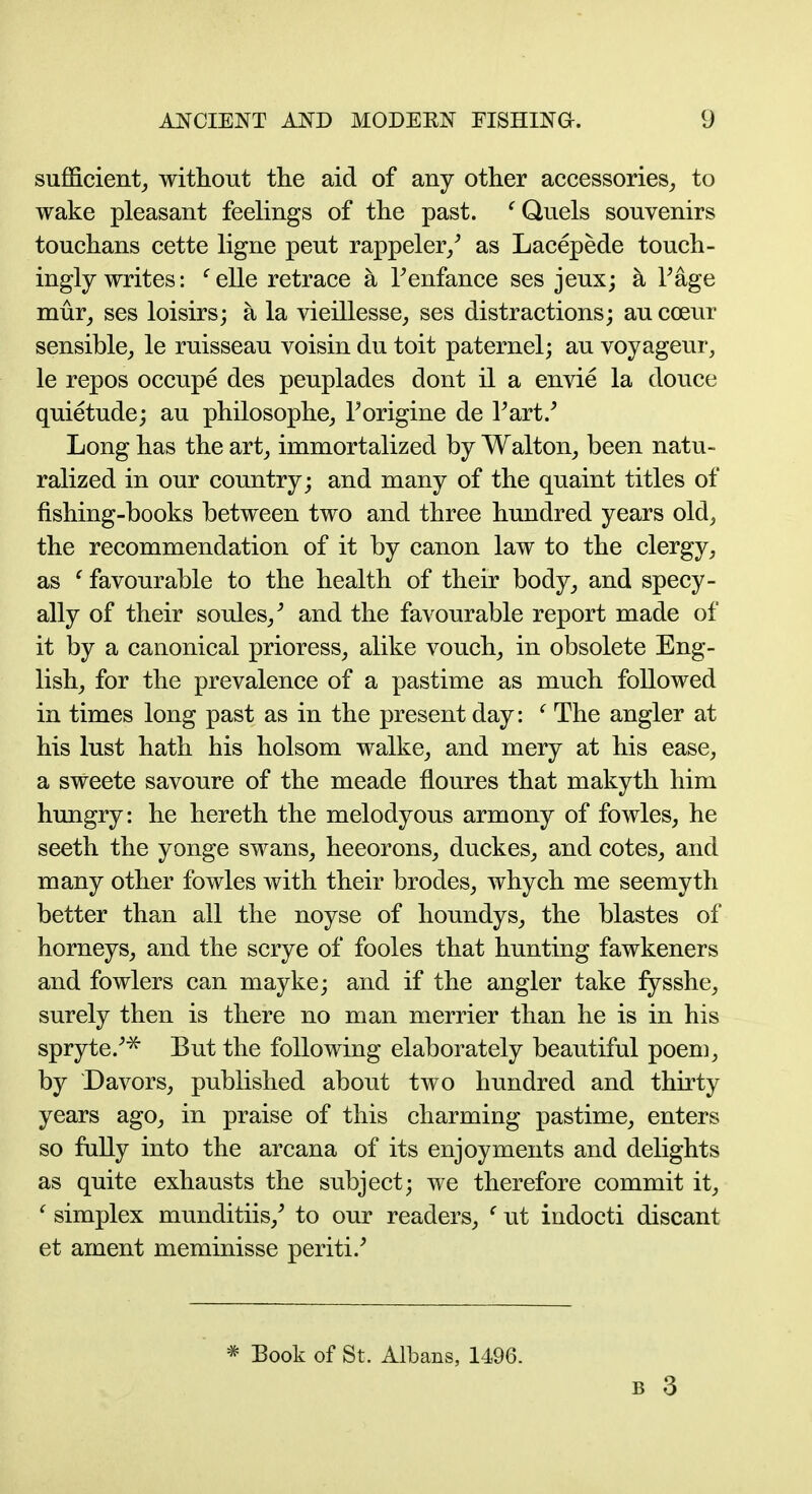 sufficient^ withont the aid of any other accessories^, to wake pleasant feehngs of the past. ^ Quels souvenirs touchans cette ligne pent rappeler/ as Lacepede touch- ingly writes: ^elle retrace a Tenfance ses jeux; a Fage mur^ ses loisirs; a la vieillesse^ ses distractions; au coeur sensible^ le ruisseau voisin du toit paternel; au voyageur, le repos occupe des peuplades dont il a envie la douce quietude; au philosophe, Torigine de Part/ Long has the art_, immortalized by Walton, been natu- ralized in our country; and many of the quaint titles of fishing-books between two and three hundred years old, the recommendation of it by canon law to the clergy, as ^ favourable to the health of their body, and specy- ally of their soules,^ and the favourable report made of it by a canonical prioress, alike vouch, in obsolete Eng- lish, for the prevalence of a pastime as much followed in times long past as in the present day: ' The angler at his lust hath his holsom walke, and mery at his ease, a sweete savoure of the meade floures that makyth him hungry: he hereth the melodyous armony of fowles, he seeth the yonge swans, heeorons, duckes, and cotes, and many other fowles with their brodes, whych me seemyth better than all the noyse of houndys, the blastes of horneys, and the scrye of fooles that hunting fawkeners and fowlers can mayke; and if the angler take fysshe, surely then is there no man merrier than he is in his spryte/^ But the following elaborately beautiful poem, by Davors, published about two hundred and thirty years ago, in praise of this charming pastime, enters so fully into the arcana of its enjoyments and delights as quite exhausts the subject; we therefore commit it, ' simplex munditiis,^ to our readers, ^ ut indocti discant et ament meminisse periti/ * Book of St. Albans, 1496.