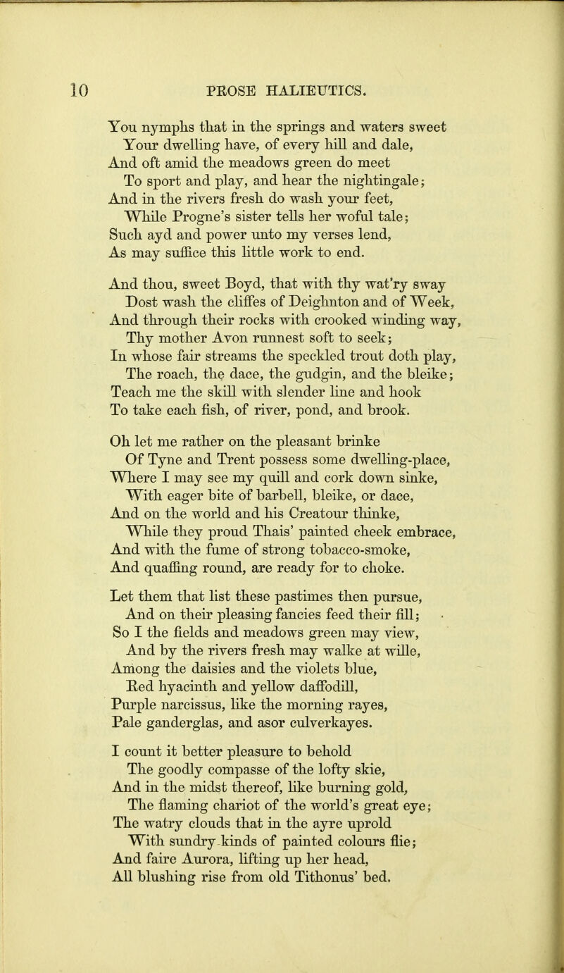 You nymphs that in the springs and waters sweet Your dwelling have, of every hill and dale, And oft amid the meadows green do meet To sport and play, and hear the nightingale; And in the rivers fresh do wash your feet. While Progne's sister tells her woful tale; Such ayd and power unto my verses lend, As may suffice this Httle work to end. And thou, sweet Boyd, that with thy wat'ry sway Dost wash the chfFes of Deighnton and of Week, And through their rocks with crooked winding way, Thy mother Avon runnest soft to seek; In whose fair streams the speckled trout doth play. The roach, the dace, the gudgin, and the bleike; Teach me the skill with slender line and hook To take each fish, of river, pond, and brook. Oh let me rather on the pleasant brinke Of Tyne and Trent possess some dwelling-place, Where I may see my quill and cork down sinke, With eager bite of barbell, bleike, or dace. And on the world and his Creatour thinke, WhUe they proud Thais' painted cheek embrace, And with the fume of strong tobacco-smoke, And quaffing round, are ready for to choke. Let them that list these pastimes then pursue. And on their pleasing fancies feed their fill; So I the fields and meadows green may view. And by the rivers fresh may walke at wiQe, Ardong the daisies and the violets blue, Red hyacinth and yellow daffodill, Purple narcissus, like the morning rayes, Pale ganderglas, and asor culverkayes. I count it better pleasure to behold The goodly compasse of the lofty skie. And in the midst thereof, Hke burning gold, The flaming chariot of the world's great eye; The watry clouds that in the ayre uprold With sundry kinds of painted colours flie; And faire Aurora, lifting up her head. All blushing rise from old Tithonus' bed.