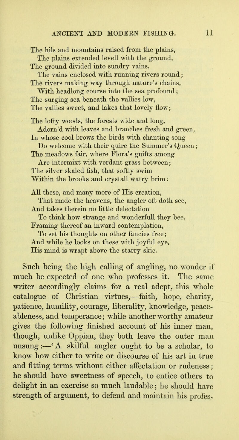 The hils and mountains raised from the plains, The plains extended levell with the ground, The ground divided into sundry vains, The vains enclosed with running rivers round; The rivers making way through nature's chains, With headlong course into the sea profound; The surging sea beneath the vallies low, The vallies sweet, and lakes that lovely flow; The lofty woods, the forests wide and long, Adorn'd with leaves and branches fresh and green, In whose cool brows the birds with chanting song Do welcome with their quire the Summer's Queen; The meadows fair, where Flora's guifts among Are intermixt with verdant grass between; The silver skaled fish, that softly swim Within the brooks and crystaU watry brim: All these, and many more of His creation, That made the heavens, the angler oft doth see, And takes therein no little delectation To think how strange and wonderful! they bee, Framing thereof an inward contemplation, To set his thoughts on other fancies free; And while he looks on these with joyful eye, His mind is wrapt above the starry skie. Such being the high calling of angling, no wonder if much be expected of one who professes it. The same writer accordingly claims for a real adept, this whole catalogue of Christian virtues,—faith, hope, charity, patience, humility, courage, liberality, knowledge, peace- ableness, and temperance; while another worthy amateur gives the following finished account of his inner man, though, unlike Oppian, they both leave the outer man unsung :—^ A skilful angler ought to be a scholar, to know how either to write or discourse of his art in true and fitting terms without either afiectation or rudeness; he should have sweetness of speech, to entice others to delight in an exercise so much laudable; he should have strength of argument, to defend and maintain his profes-